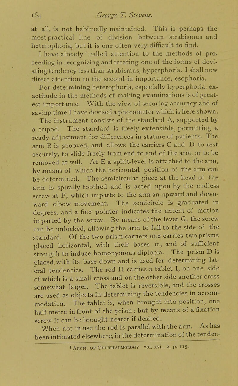 at all, is not habitually maintained. This is perhaps the most practical line of division between strabismus and heterophoria, but it is one often very difficult to find. I have already ' called attention to the methods of pro- ceeding in recognizing and treating one of the forms of devi- ating tendency less than strabismus, hyperphoria. I shall now direct attention to the second in importance, esophoria. For determining heterophoria, especially hyperphoria, ex- actitude in the methods of making examinations is of great- est importance. With the view of securing accuracy and of saving time I have devised a phorometer which is here shown. The instrument consists of the standard A, supported by a tripod. The standard is freely extensible, permitting a ready adjustment for differences in stature of patients. The arm B is grooved, and allows the carriers C and D to rest securely, to slide freely from end to end of the arm, or to be removed at will. At E a spirit-level is attached to the arm, by .means of which the horizontal position of the arm can be determined. The semicircular piece at the head of the arm is spirally toothed and is acted upon by the endless screw at F, which imparts to the arm an upward and down- ward elbow movement. The semicircle is graduated in degrees, and a fine pointer indicates the extent of motion imparted by the screw. By means of the lever G, the screw can be unlocked, allowing the arm to fall to the side of the standard. Of the two prism-carriers one carries two prisms placed horizontal, with their bases in, and of sufficient strength to induce homonymous diplopia. The prism D is placed, with its base down and is used for determining lat- eral tendencies. The rod H carries a tablet I, on one side of which is a small cross and on the other side another cross somewhat larger. The tablet is reversible, and the crosses are used as objects in determining the tendencies in accom- modation. The tablet is, when brought into position, one half metre in front of the prism ; but by means of a fixation screw it can be brought nearer if desired. When not in use the rod is parallel with the arm. As has been intimated elsewhere, in the determination of the tenden- 1 Arch, of Ophthalmology, vol. xvi., 2, p. 115-
