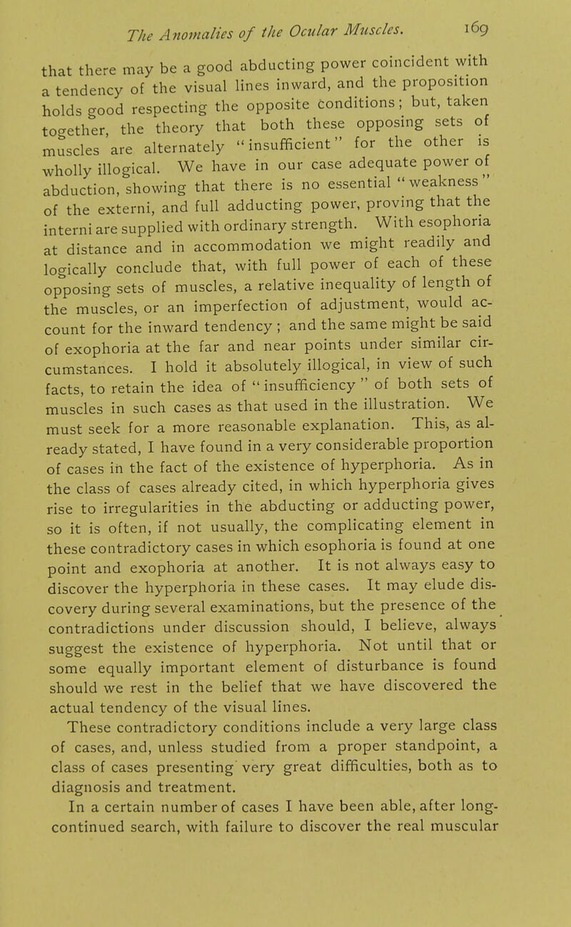 that there may be a good abducting power coincident with a tendency of the visual lines inward, and the proposition holds good respecting the opposite conditions; but, taken together the theory that both these opposing sets of muscles'are alternately insufficient for the other is wholly illogical. We have in our case adequate power of abduction, showing that there is no essential weakness of the externi, and full adducting power, proving that the interni are supplied with ordinary strength. With esophona at distance and in accommodation we might readily and logically conclude that, with full power of each of these opposing sets of muscles, a relative inequality of length of the muscles, or an imperfection of adjustment, would ac- count for the inward tendency ; and the same might be said of exophoria at the far and near points under similar cir- cumstances. I hold it absolutely illogical, in view of such facts, to retain the idea of  insufficiency  of both sets of muscles in such cases as that used in the illustration. We must seek for a more reasonable explanation. This, as al- ready stated, I have found in a very considerable proportion of cases in the fact of the existence of hyperphoria. As in the class of cases already cited, in which hyperphoria gives rise to irregularities in the abducting or adducting power, so it is often, if not usually, the complicating element in these contradictory cases in which esophoria is found at one point and exophoria at another. It is not always easy to discover the hyperphoria in these cases. It may elude dis- covery during several examinations, but the presence of the contradictions under discussion should, I believe, always suggest the existence of hyperphoria. Not until that or some equally important element of disturbance is found should we rest in the belief that we have discovered the actual tendency of the visual lines. These contradictory conditions include a very large class of cases, and, unless studied from a proper standpoint, a class of cases presenting very great difficulties, both as to diagnosis and treatment. In a certain number of cases I have been able, after long- continued search, with failure to discover the real muscular