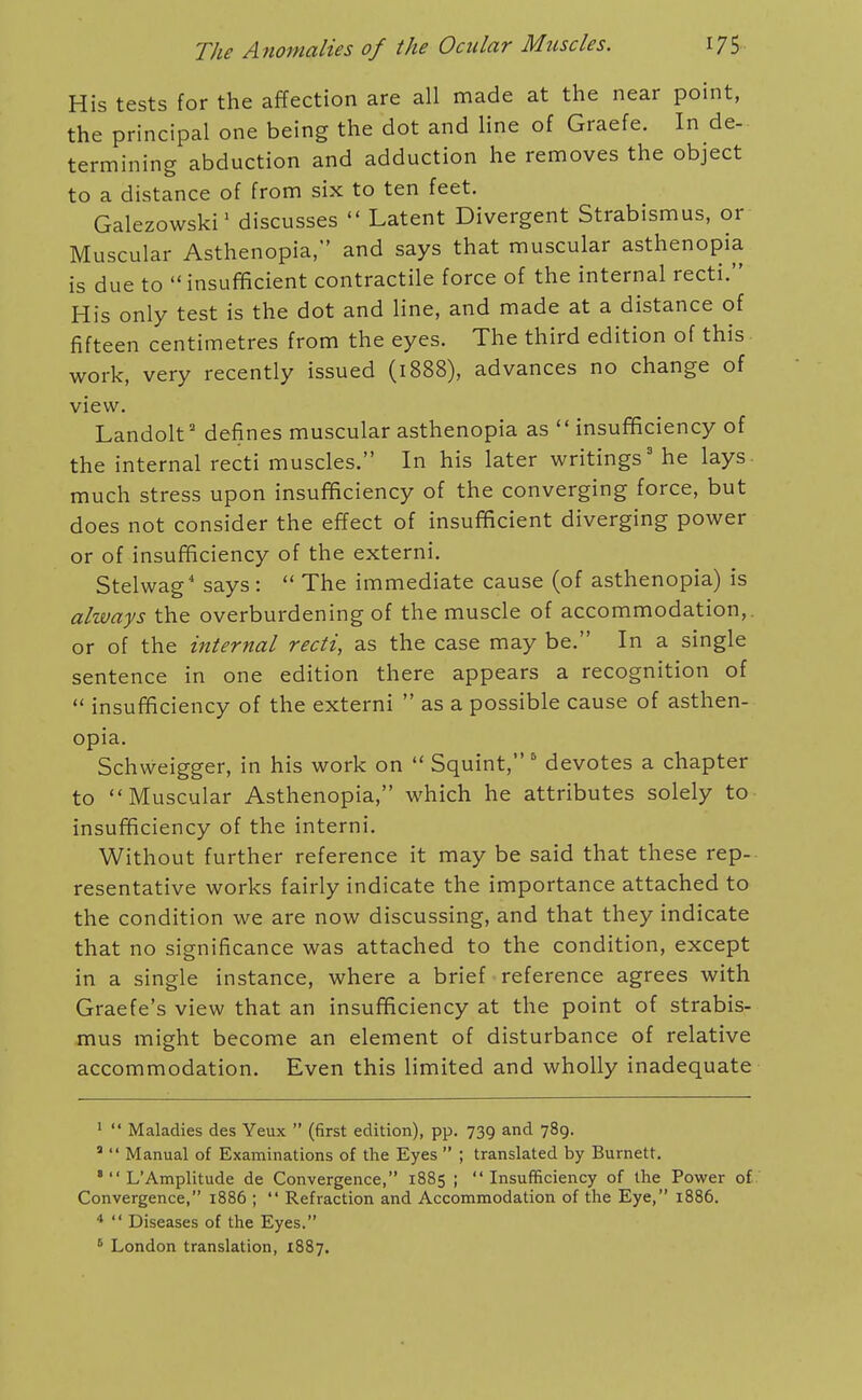 His tests for the affection are all made at the near point, the principal one being the dot and line of Graefe. In de- termining abduction and adduction he removes the object to a distance of from six to ten feet, Galezowski' discusses  Latent Divergent Strabismus, or Muscular Asthenopia, and says that muscular asthenopia is due to  insufificient contractile force of the internal recti. His only test is the dot and line, and made at a distance of fifteen centimetres from the eyes. The third edition of this work, very recently issued (1888), advances no change of view. Landolt' defines muscular asthenopia as  insufficiency of the internal recti muscles. In his later writings' he lays- much stress upon insufficiency of the converging force, but does not consider the effect of insufficient diverging power or of insufficiency of the externi. Stelwag' says:  The immediate cause (of asthenopia) is always the overburdening of the muscle of accommodation,, or of the internal recti, as the case may be. In a single sentence in one edition there appears a recognition of  insufficiency of the externi  as a possible cause of asthen- opia. Schweigger, in his work on  Squint,' devotes a chapter to Muscular Asthenopia, which he attributes solely to insufficiency of the interni. Without further reference it may be said that these rep- resentative works fairly indicate the importance attached to the condition we are now discussing, and that they indicate that no significance was attached to the condition, except in a single instance, where a brief reference agrees with Graefe's view that an insufficiency at the point of strabis- mus might become an element of disturbance of relative accommodation. Even this limited and wholly inadequate '  Maladies des Yeux  (first edition), pp. 739 and 789. '  Manual of Examinations of the Eyes  ; translated by Burnett. '  L'Amplitude de Convergence, 1885 ; Insufficiency of the Power of Convergence, 1886 ;  Refraction and Accommodation of the Eye, 1886. *  Diseases of the Eyes. ' London translation, 1887.