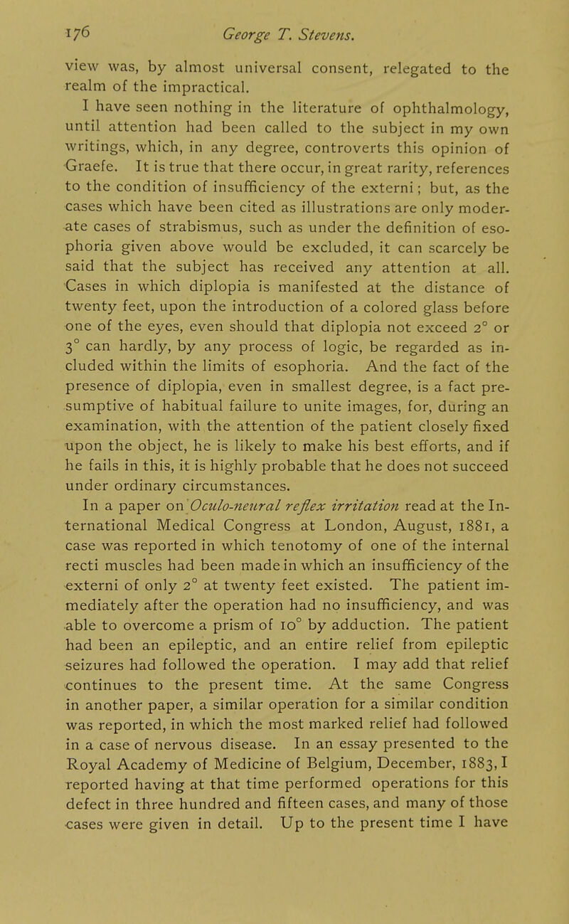 view was, by almost universal consent, relegated to the realm of the impractical. I have seen nothing in the literature of ophthalmology, until attention had been called to the subject in my own writings, which, in any degree, controverts this opinion of Graefe. It is true that there occur, in great rarity, references to the condition of insufificiency of the externi; but, as the cases which have been cited as illustrations are only moder- ate cases of strabismus, such as under the definition of eso- phoria given above would be excluded, it can scarcely be said that the subject has received any attention at all. Cases in which diplopia is manifested at the distance of twenty feet, upon the introduction of a colored glass before one of the eyes, even should that diplopia not exceed 2° or 3° can hardly, by any process of logic, be regarded as in- cluded within the limits of esophoria. And the fact of the presence of diplopia, even in smallest degree, is a fact pre- sumptive of habitual failure to unite images, for, during an examination, with the attention of the patient closely fixed upon the object, he is likely to make his best efforts, and if he fails in this, it is highly probable that he does not succeed under ordinary circumstances. In a paper or\ Oculo-neural reflex irritation read at the In- ternational Medical Congress at London, August, 1881, a case was reported in which tenotomy of one of the internal recti muscles had been made in which an insufificiency of the externi of only 2° at twenty feet existed. The patient im- mediately after the operation had no insufificiency, and was able to overcome a prism of 10° by adduction. The patient had been an epileptic, and an entire relief from epileptic seizures had followed the operation. I may add that relief continues to the present time. At the same Congress in another paper, a similar operation for a similar condition was reported, in which the most marked relief had followed in a case of nervous disease. In an essay presented to the Royal Academy of Medicine of Belgium, December, 1883,1 reported having at that time performed operations for this defect in three hundred and fifteen cases, and many of those ■cases were given in detail. Up to the present time I have