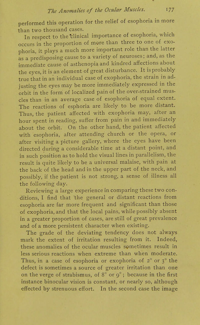 performed this operation for the relief of esophoria in more than two thousand cases. In respect to the*clinical importance of esophoria, which occurs in the proportion of more than three to one of exo- phoria, it plays a much more important role than the latter as a predisposing cause to a variety of neuroses; and, as the immediate cause of asthenopia and kindred affections about the eyes, it is an element of great disturbance. It is probably true that in an individual case of exophoria, the strain in ad- justing the eyes may be more immediately expressed in the orbit in the form of localized pain of the over-strained mus- cles than in an average case of esophoria of equal extent. The reactions of esphoria are likely to be more distant. Thus, the patient affected with exophoria may, after an hour spent in reading, suffer from pain in and immediately about the orbit. On the other hand, the patient affected with esophoria, after attending church or the opera, or after visiting a picture gallery, where the eyes have been directed during a considerable time at a distant point, and in such position as to hold the visual lines in parallelism, the result is quite likely to be a universal malaise, with pain at the back of the head and in the upper part of the neck, and possibly, if the patient is not strong, a sense of illness all the following day. Reviewing a large experience in comparing these two con- ditions, I find that the general or distant reactions from esophoria are far more frequent and significant than those of exophoria, and that the local pains, while possibly absent in a greater proportion of cases, are still of great prevalence and of a more persistent character when existing. The grade of the deviating tendency does not always mark the extent of irritation resulting from it. Indeed, these anomalies of the ocular muscles sometimes result in less serious reactions when extreme than when moderate. Thus, in a case of esophoria or exophoria of 2° or 3° the defect is sometimes a source of greater irritation than one on the verge of strabismus, of 8° or 9° ; because in the first instance binocular vision is constant, or nearly so, although effected by strenuous effort. In the second case the image