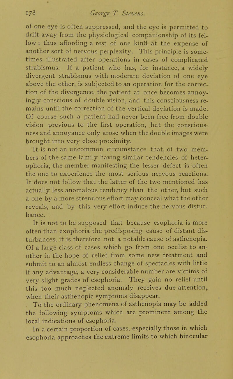 of one eye is often suppressed, and the eye is permitted to drift away from the physiological companionship of its fel- low ; thus affording a rest of one kind at the expense of another sort of nervous perplexity. This principle is some- times illustrated after operations in cases of complicated strabismus. If a patient who has, for instance, a widely divergent strabismus with moderate deviation of one eye above the other, is subjected to an operation for the correc- tion of the divergence, the patient at once becomes annoy- ingly conscious of double vision, and this consciousness re- mains until the correction of the vertical deviation is made. Of course such a patient had never been free from double vision previous to the first operation, but the conscious- ness and annoyance only arose when the double images were brought into very close proximity. It is not an uncommon circumstance that, of two mem- bers of the same family having similar tendencies of heter- ophoria, the member manifesting the lesser defect is often the one to experience the most serious nervous reactions. It does not follow that the latter of the two mentioned has actually less anomalous tendency than the other, but such a one by a more strenuous effort may conceal what the other reveals, and by this very effort induce the nervous distur- bance. It is not to be supposed that because esophoria is more often than exophoria the predisposing cause of distant dis- turbances, it is therefore not a notable cause of asthenopia. Of a large class of cases which go from one oculist to an- other in the hope of relief from some new treatment and submit to an almost endless change of spectacles with little if any advantage, a very considerable number are victims of very slight grades of esophoria. They gain no relief until this too much neglected anomaly receives due attention, when their asthenopic symptoms disappear. To the ordinary phenomena of asthenopia may be added the following symptoms which are prominent among the local indications of esophoria. In a certain proportion of cases, especially those in which esophoria approaches the extreme limits to which binocular