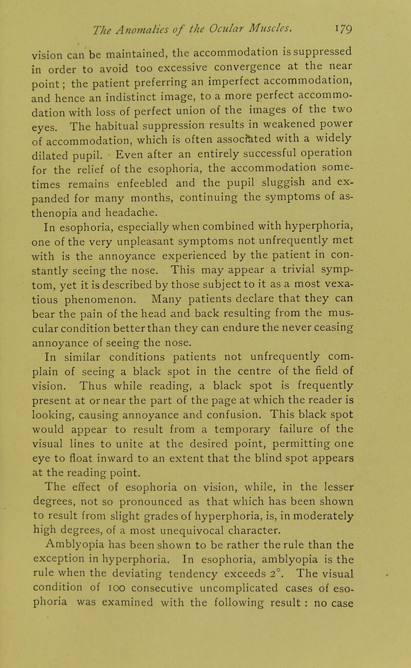 vision can be maintained, the accommodation is suppressed in order to avoid too excessive convergence at the near point; the patient preferring an imperfect accommodation, and hence an indistinct image, to a more perfect accommo- dation with loss of perfect union of the images of the two eyes. The habitual suppression results in weakened power of accommodation, which is often associated with a widely dilated pupil. Even after an entirely successful operation for the relief of the esophoria, the accommodation some- times remains enfeebled and the pupil sluggish and ex- panded for many months, continuing the symptoms of as- thenopia and headache. In esophoria, especially when combined with hyperphoria, one of the very unpleasant symptoms not unfrequently met with is the annoyance experienced by the patient in con- stantly seeing the nose. This may appear a trivial symp- tom, yet it is described by those subject to it as a most vexa- tious phenomenon. Many patients declare that they can bear the pain of the head and back resulting from the mus- cular condition better than they can endure the never ceasing annoyance of seeing the nose. In similar conditions patients not unfrequently com- plain of seeing a black spot in the centre of the field of vision. Thus while reading, a black spot is frequently present at or near the part of the page at which the reader is looking, causing annoyance and confusion. This black spot would appear to result from a temporary failure of the visual lines to unite at the desired point, permitting one eye to float inward to an extent that the blind spot appears at the reading point. The efTect of esophoria on vision, while, in the lesser degrees, not so pronounced as that which has been shown to result from slight grades of hyperphoria, is, in moderately high degrees, of a most unequivocal character. Amblyopia has been shown to be rather the rule than the exception in hyperphoria. In esophoria, amblyopia is the rule when the deviating tendency exceeds 2°. The visual condition of 100 consecutive uncomplicated cases of eso- phoria was examined with the following result : no case