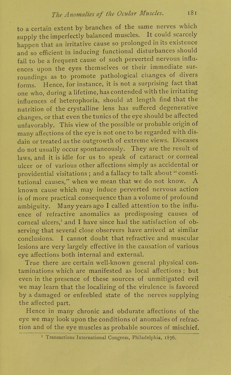 to a certain extent by branches of the same nerves which supply the imperfectly balanced muscles. It could scarcely happen that an irritative cause so prolonged in its existence and so efficient in inducing functional disturbances should fail to be a frequent cause of such perverted nervous influ- ences upon the eyes themselves or their immediate sur- roundings as to promote pathological clianges of divers forms. Hence, for instance, it is not a surprising fact that one who, during a lifetime, has contended with the irritating influences of heterophoria, should at length find that the nutrition of the crystalline lens has suffered degenerative changes, or that even the tunics of the eye should be affected unfavorably. This view of the possible or probable origin of many affections of the eye is not one to be regarded with dis- dain or treated as the outgrowth of extreme views. Diseases do not usually occur spontaneously. They are the result of laws, and it is idle for us to speak of cataract or corneal ulcer or of various other affections simply as accidental or providential visitations ; and a fallacy to talk about  consti- tutional causes, when we mean that we do not know. A known cause which may induce perverted nervous action is of more practical consequence than a volume of profound ambiguity. Many years ago I called attention to the influ- ence of refractive anomalies as predisposing causes of corneal ulcers,' and I have since had the satisfaction of ob- serving that several close observers have arrived at similar conclusions. I cannot doubt that refractive and muscular lesions are very largely effective in the causation of various eye affections both internal and external. True there are certain well-known general physical con- taminations which are manifested as local affections ; but even in the presence of these sources of unmitigated evil we may learn that the localizing of the virulence is favored by a damaged or enfeebled state of the nerves supplying the affected part. Hence in many chronic and obdurate affections of the eye we may look upon the conditions of anomalies of refrac- tion and of the eye muscles as probable sources of mischief. ' Transactions International Congress, Philadelphia, 1876.