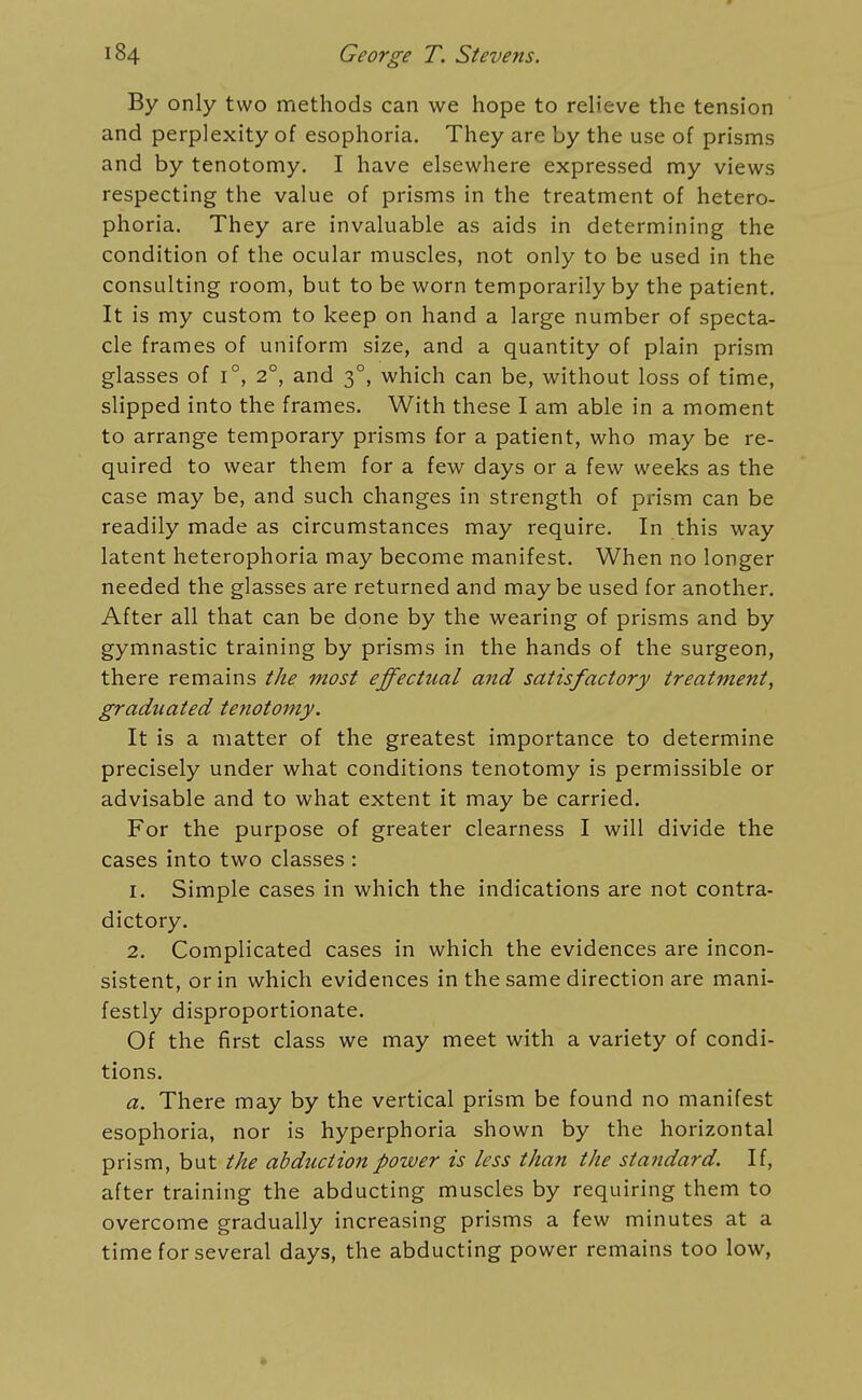 By only two methods can we hope to relieve the tension and perplexity of esophoria. They are by the use of prisms and by tenotomy. I have elsewhere expressed my views respecting the value of prisms in the treatment of hetero- phoria. They are invaluable as aids in determining the condition of the ocular muscles, not only to be used in the consulting room, but to be worn temporarily by the patient. It is my custom to keep on hand a large number of specta- cle frames of uniform size, and a quantity of plain prism glasses of i°, 2°, and 3°, which can be, without loss of time, slipped into the frames. With these I am able in a moment to arrange temporary prisms for a patient, who may be re- quired to wear them for a few days or a few weeks as the case may be, and such changes in strength of prism can be readily made as circumstances may require. In this way latent heterophoria may become manifest. When no longer needed the glasses are returned and may be used for another. After all that can be done by the wearing of prisms and by gymnastic training by prisms in the hands of the surgeon, there remains the most effectual and satisfactory treatment, graduated tenotomy. It is a matter of the greatest importance to determine precisely under what conditions tenotomy is permissible or advisable and to what extent it may be carried. For the purpose of greater clearness I will divide the cases into two classes : 1. Simple cases in which the indications are not contra- dictory. 2. Complicated cases in which the evidences are incon- sistent, or in which evidences in the same direction are mani- festly disproportionate. Of the first class we may meet with a variety of condi- tions, a. There may by the vertical prism be found no manifest esophoria, nor is hyperphoria shown by the horizontal prism, but the abduction power is less than the standard. If, after training the abducting muscles by requiring them to overcome gradually increasing prisms a few minutes at a time for several days, the abducting power remains too low.