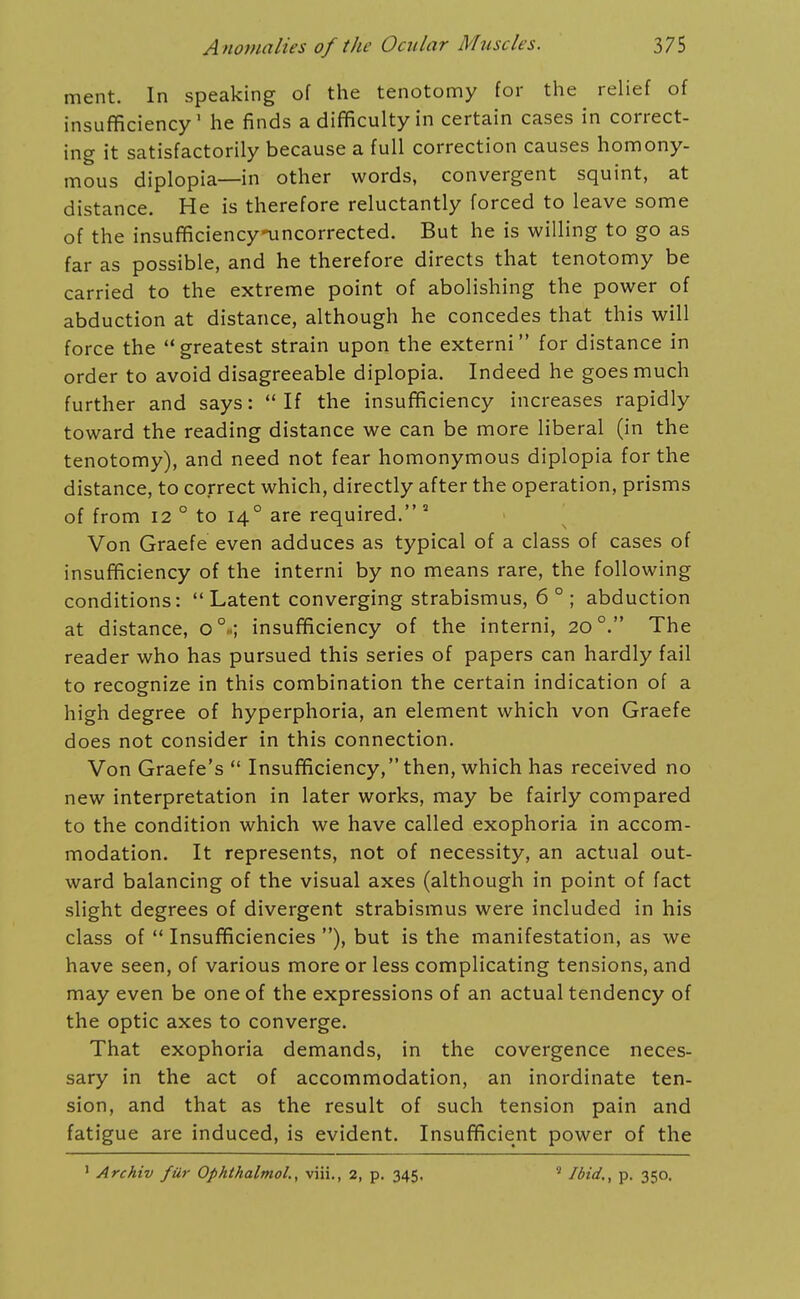 ment. In speaking of the tenotomy for the relief of insufficiency' he finds a difficulty in certain cases in correct- ing it satisfactorily because a full correction causes homony- mous diplopia—in other words, convergent squint, at distance. He is therefore reluctantly forced to leave some of the insufficiencynincorrected. But he is willing to go as far as possible, and he therefore directs that tenotomy be carried to the extreme point of abolishing the power of abduction at distance, although he concedes that this will force the greatest strain upon the externi for distance in order to avoid disagreeable diplopia. Indeed he goes much further and says:  If the insufficiency increases rapidly toward the reading distance we can be more liberal (in the tenotomy), and need not fear homonymous diplopia for the distance, to correct which, directly after the operation, prisms of from 12 ° to 14° are required. ° Von Graefe even adduces as typical of a class of cases of insufficiency of the interni by no means rare, the following conditions:  Latent converging strabismus, 6 ° ; abduction at distance, 0°..; insufficiency of the interni, 20°. The reader who has pursued this series of papers can hardly fail to recognize in this combination the certain indication of a high degree of hyperphoria, an element which von Graefe does not consider in this connection. Von Graefe's  Insufficiency, then, which has received no new interpretation in later works, may be fairly compared to the condition which we have called exophoria in accom- modation. It represents, not of necessity, an actual out- ward balancing of the visual axes (although in point of fact slight degrees of divergent strabismus were included in his class of '* Insufficiencies ), but is the manifestation, as we have seen, of various more or less complicating tensions, and may even be one of the expressions of an actual tendency of the optic axes to converge. That exophoria demands, in the covergence neces- sary in the act of accommodation, an inordinate ten- sion, and that as the result of such tension pain and fatigue are induced, is evident. Insufficient power of the ' Archiv fUr Ophthalmol., viii., 2, p. 345.  Ibid., p. 350.