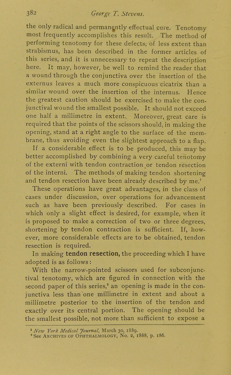 the only radical and permanently effectual cure. Tenotomy most frequently accomplishes this result. The method of performing tenotomy for these defects, of less extent than strabismus, has been described in the former articles of this series, and it is unnecessary to repeat the description here. It may, however, be well to remind the reader that a wound through the conjunctiva over the insertion of the externus leaves a much more conspicuous cicatrix than a similar wound over the insertion of the internus. Hence the greatest caution should be exercised to make the con- junctival wound the smallest possible. It should not exceed one half a millimetre in extent. Moreover, great care is required that the points of the scissors should, in making the opening, stand at a right angle to the surface of the mem- brane, thus avoiding even the slightest approach to a flap. If a considerable effect is to be produced, this may be better accomplished by combining a very careful tenotomy of the externi with tendon contraction or tendon resection of the interni. The methods of making tendon shortening and tendon resection have been already described by me. These operations have great advantages, in the class of cases under discussion, over operations for advancement such as have been previously described. For cases in which only a slight effect is desired, for example, v/hen it is proposed to make a correction of two or three degrees, shortening by tendon contraction is sufficient. If, how- ever, more considerable effects are to be obtained, tendon resection is required. In making tendon resection, the proceeding which I have adopted is as follows : With the narrow-pointed scissors used for subconjunc- tival tenotomy, which are figured in connection with the second paper of this series, an opening is made in the con- junctiva less than one millimetre in extent and about a millimetre posterior to the insertion of the tendon and exactly over its central portion. The opening should be the smallest possible, not more than sufficient to expose a ' New York Medical Journal, March 30, 1889. ' See Archives of Ophthalmology, No. 2, 1888, p. 186.