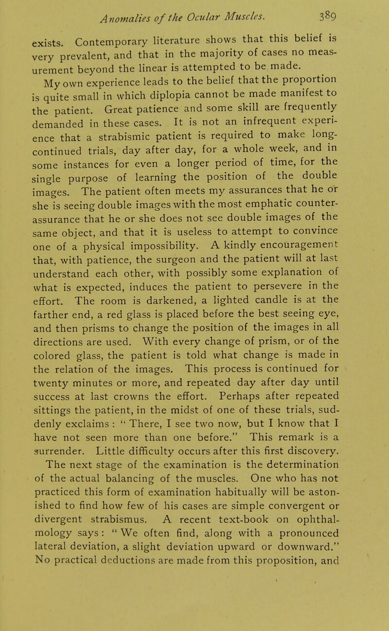 exists. Contemporary literature shows that this belief is very prevalent, and that in the majority of cases no meas- urement beyond the linear is attempted to be made. My own experience leads to the belief that the proportion is quite small in which diplopia cannot be made manifest to the patient. Great patience and some skill are frequently demanded in these cases. It is not an infrequent experi- ence that a strabismic patient is required to make long- continued trials, day after day, for a whole week, and in some instances for even a longer period of time, for the single purpose of learning the position of the double images. The patient often meets my assurances that he or she is seeing double images with the most emphatic counter- assurance that he or she does not see double images of the same object, and that it is useless to attempt to convince one of a physical impossibility. A kindly encouragement that, with patience, the surgeon and the patient will at last understand each other, with possibly some explanation of what is expected, induces the patient to persevere in the effort. The room is darkened, a lighted candle is at the farther end, a red glass is placed before the best seeing eye, and then prisms to change the position of the images in all directions are used. With every change of prism, or of the colored glass, the patient is told what change is made in the relation of the images. This process is continued for twenty minutes or more, and repeated day after day until success at last crowns the effort. Perhaps after repeated sittings the patient, in the midst of one of these trials, sud- denly exclaims :  There, I see two now, but I know that I have not seen more than one before. This remark is a surrender. Little difificulty occurs after this first discovery. The next stage of the examination is the determination of the actual balancing of the muscles. One who has not practiced this form of examination habitually will be aston- ished to find how few of his cases are simple convergent or divergent strabismus. A recent text-book on ophthal- mology says :  We often find, along with a pronounced lateral deviation, a slight deviation upward or downward. No practical deductions are made from this proposition, and