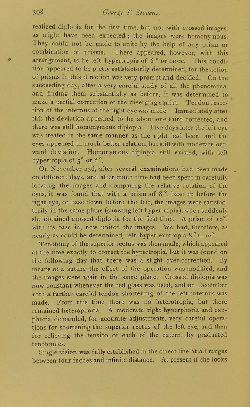 realized diplopia for the first time, but not with crossed images, as might have been expected ; the images were homonymous. They could not be made to unite by the help of any prism or combination of prisms. There appeared, however, with this arrangement, to be left hypertropia of 6 ° or more. This condi- tion appeared to be pretty satisfactorily determined, for the action of prisms in this direction was very prompt and decided. On the succeeding day, after a very careful study of all the phenomena, and finding them substantially as before, it was determined to make a partial correction of the diverging squint. Tendon resec- tion of the internus of the right eye was made. Immediately after this the deviation appeared to be about one third corrected, and there was still homonymous diplopia. Five days later the left eye was treated in the same manner as the right had been, and the eyes appeared in much better relation, but still with moderate out- ward deviation. Homonymous diplopia still existed, with left hypertropia of 5° or 6°. On November 23d, after several examinations had been made . on different days, and after much time had been spent in carefully locating the images and comparing the relative rotation of the eyes, it was found that with a prism of 8 °, base up before the right eye, or base down before the left, the images were satisfac- torily in the same plane (showing left hypertropia), when suddenly she obtained crossed diplopia for the first time. A prism of 10°, with its base in, now united the images. We had, therefore, as nearly as could be determined, left hyper-exotropia 8 ° l_io°. Tenotomy of the superior rectus was then made, which appeared at the time exactly to correct the hypertropia, but it was found on the following day that there was a slight over-correction. By means of a suture the effect of the operation was modified, and the images were again in the same plane. Crossed diplopia was now constant whenever the red glass was used, and on December nth a further careful tendon shortening of the left internus was made. From this time there was no heterotropia, but there remained heterophoria. A moderate right hyperphoria and exo- phoria demanded, for accurate adjustments, very careful opera- tions for shortening the superior rectus of the left eye, and then for relieving the tension of each of the externi by graduated tenotomies. Single vision was fully established in the direct line at all ranges between four inches and infinite distance. At present if she looks