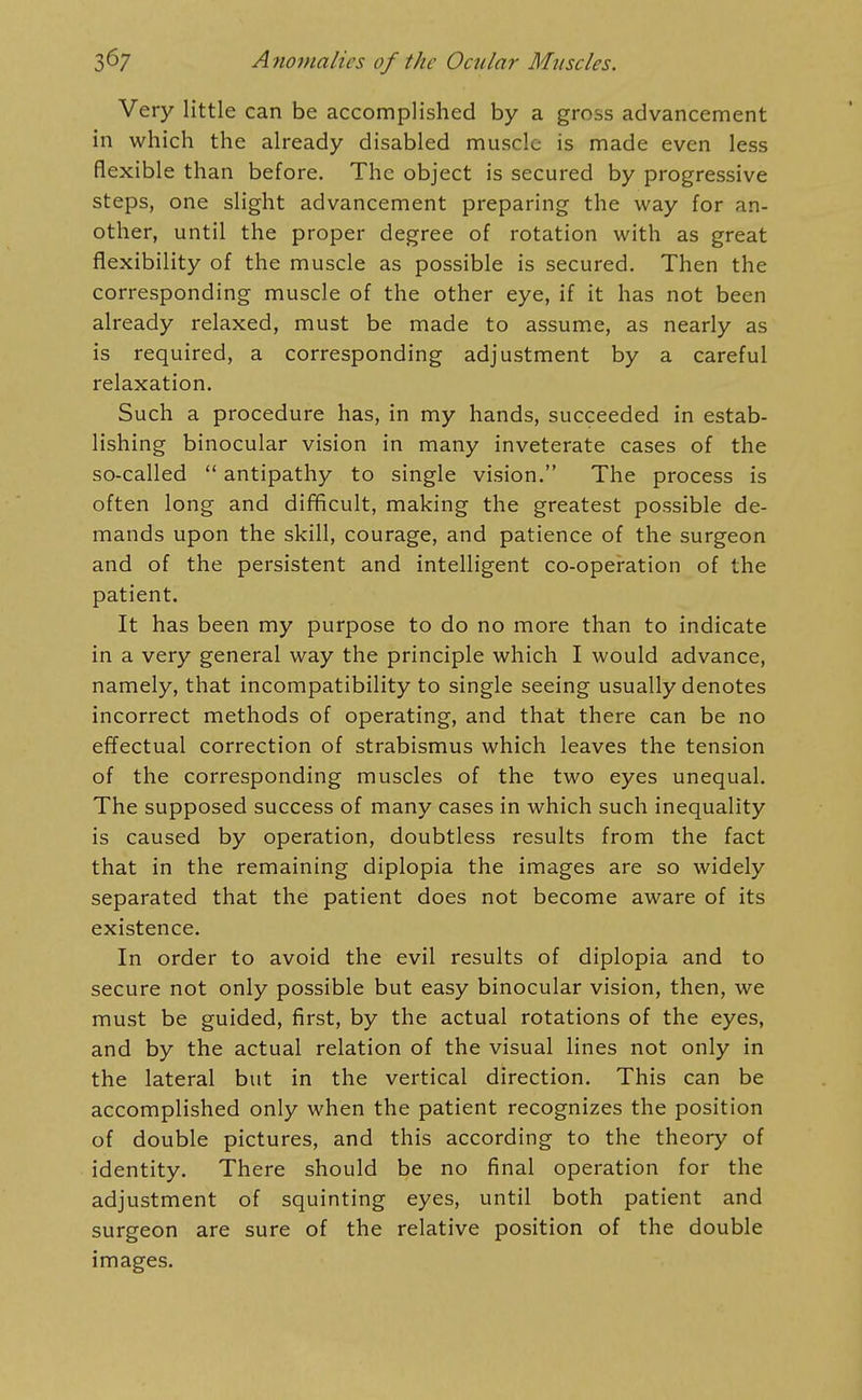 Very little can be accomplished by a gross advancement in which the already disabled muscle is made even less flexible than before. The object is secured by progressive steps, one slight advancement preparing the way for an- other, until the proper degree of rotation with as great flexibility of the muscle as possible is secured. Then the corresponding muscle of the other eye, if it has not been already relaxed, must be made to assum.e, as nearly as is required, a corresponding adjustment by a careful relaxation. Such a procedure has, in my hands, succeeded in estab- lishing binocular vision in many inveterate cases of the so-called  antipathy to single vision. The process is often long and difficult, making the greatest possible de- mands upon the skill, courage, and patience of the surgeon and of the persistent and intelligent co-operation of the patient. It has been my purpose to do no more than to indicate in a very general way the principle which I would advance, namely, that incompatibility to single seeing usually denotes incorrect methods of operating, and that there can be no effectual correction of strabismus which leaves the tension of the corresponding muscles of the two eyes unequal. The supposed success of many cases in which such inequality is caused by operation, doubtless results from the fact that in the remaining diplopia the images are so widely separated that the patient does not become aware of its existence. In order to avoid the evil results of diplopia and to secure not only possible but easy binocular vision, then, we must be guided, first, by the actual rotations of the eyes, and by the actual relation of the visual lines not only in the lateral but in the vertical direction. This can be accomplished only when the patient recognizes the position of double pictures, and this according to the theory of identity. There should be no final operation for the adjustment of squinting eyes, until both patient and surgeon are sure of the relative position of the double images.