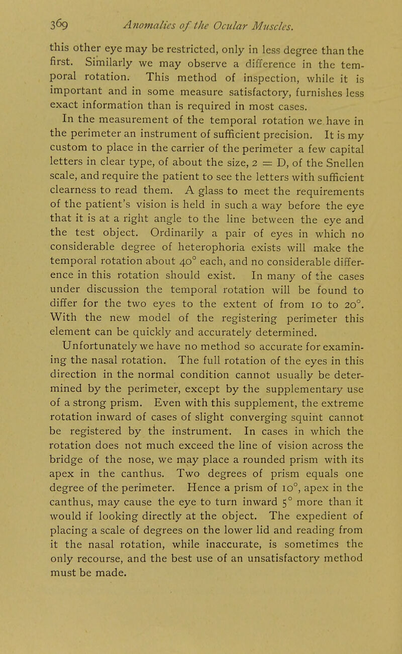 this other eye may be restricted, only in less degree than the first. Similarly we may observe a difference in the tem- poral rotation. This method of inspection, while it is important and in some measure satisfactory, furnishes less exact information than is required in most cases. In the measurement of the temporal rotation we have in the perimeter an instrument of sufficient precision. It is my custom to place in the carrier of the perimeter a few capital letters in clear type, of about the size, 2 = D, of the Snellen scale, and require the patient to see the letters with sufficient clearness to read them. A glass to meet the requirements of the patient's vision is held in such a way before the eye that it is at a right angle to the line between the eye and the test object. Ordinarily a pair of eyes in which no considerable degree of heterophoria exists will make the temporal rotation about 40° each, and no considerable differ- ence in this rotation should exist. In many of the cases under discussion the temporal rotation will be found to differ for the two eyes to the extent of from 10 to 20°. With the new model of the registering perimeter this element can be quickly and accurately determined. Unfortunately we have no method so accurate for examin- ing the nasal rotation. The full rotation of the eyes in this direction in the normal condition cannot usually be deter- mined by the perimeter, except by the supplementary use of a strong prism. Even with this supplement, the extreme rotation inward of cases of slight converging squint cannot be registered by the instrument. In cases in which the rotation does not much exceed the line of vision across the bridge of the nose, we may place a rounded prism with its apex in the canthus. Two degrees of prism equals one degree of the perimeter. Hence a prism of 10°, apex in the canthus, may cause the eye to turn inward 5° more than it would if looking directly at the object. The expedient of placing a scale of degrees on the lower lid and reading from it the nasal rotation, while inaccurate, is sometimes the only recourse, and the best use of an unsatisfactory method must be made.