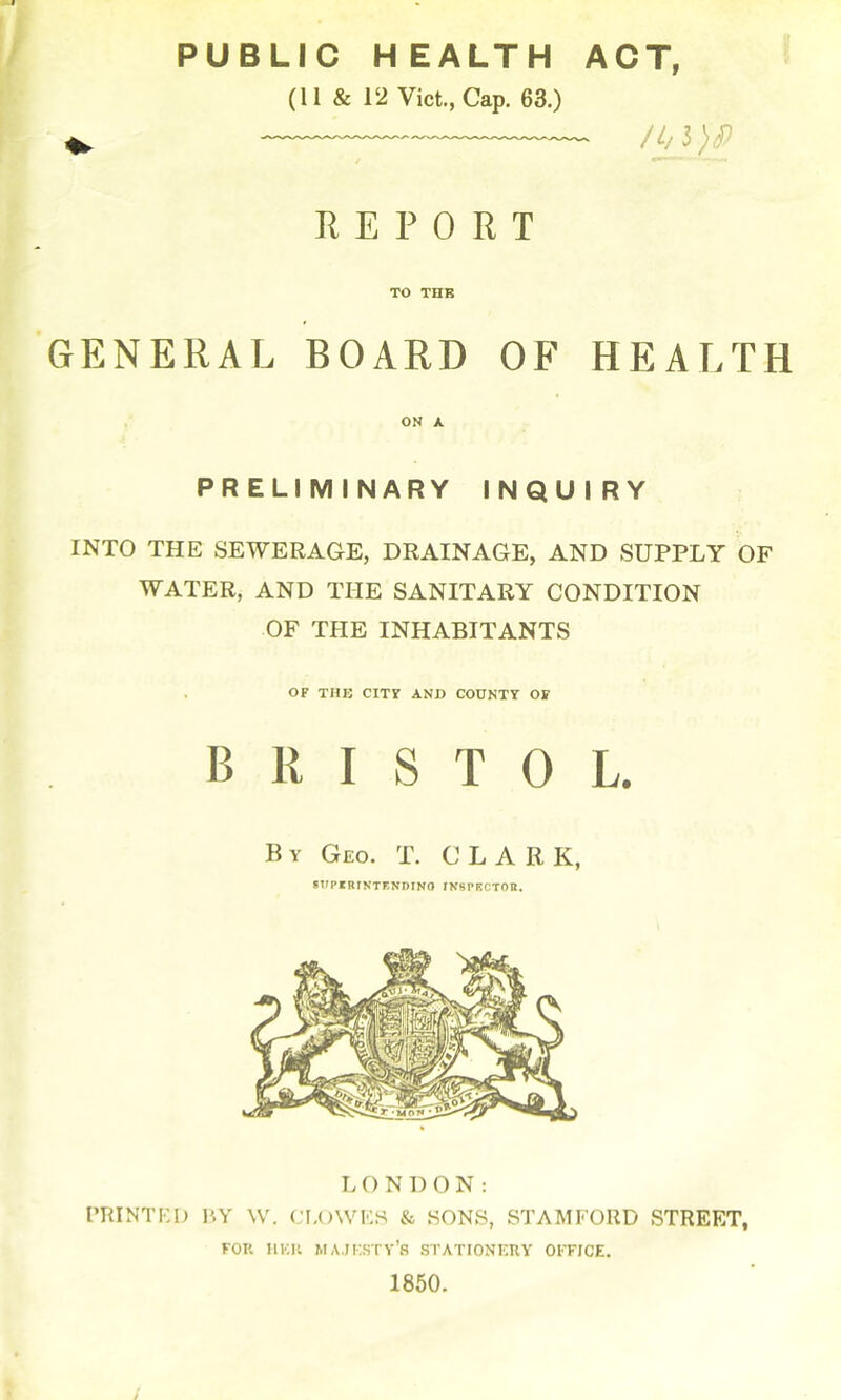 PUBLIC HEALTH ACT, « (11 & 12 Vict, Cap. 63.) E E P 0 R T TO THK GENERAL BOARD OF HEALTH ON A PRELIMINARY INQUIRY INTO THE SEWERAGE, DRAINAGE, AND SUPPLY OF WATER, AND THE SANITARY CONDITION OF THE INHABITANTS or THE CIT7 AND COUNTY OF BRISTOL. By Geo. T. CLARK, STIPrBINTENDINO INSPECTOH. LONDON: PRINTKD BY W. CJI,()\VKS & SONS, STAMFORD STREET, FOR IlKli MA.JKSTV'S STATIONERV OI'FICE. 1850.