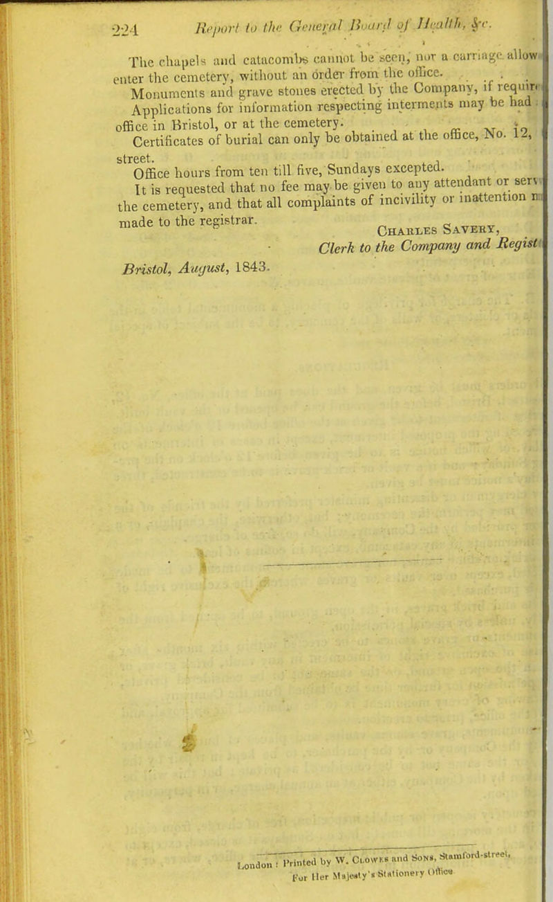 The chapels and catacomlw cannot be seen, nur a carriage, allow enter the ceraeterv, without an ordei- from the office. Monuments and grave stones erected by the Company, 'f ''equirir Applications for information respecting interments may be had: office in Bristol, or at the cemetery. . xr« ?o . Certificates of burial can only be obtamed at the office. No. 12, street. Office hours from ten till five, Sundays excepted. It is requested that no fee may.be given to any attendant or serv the cemetery, and that all complaints of incivility or inattention made to the registrar. ^^^^^^^ ^^^^^^^ Clerk to the Company and RegisU Bristol, Au'just, 1843- i I ondon : I'rinted by W. C.owr.» and Son., *.mford..tr.e.. For Her Maje.ty'« Sli«f>on«^fy