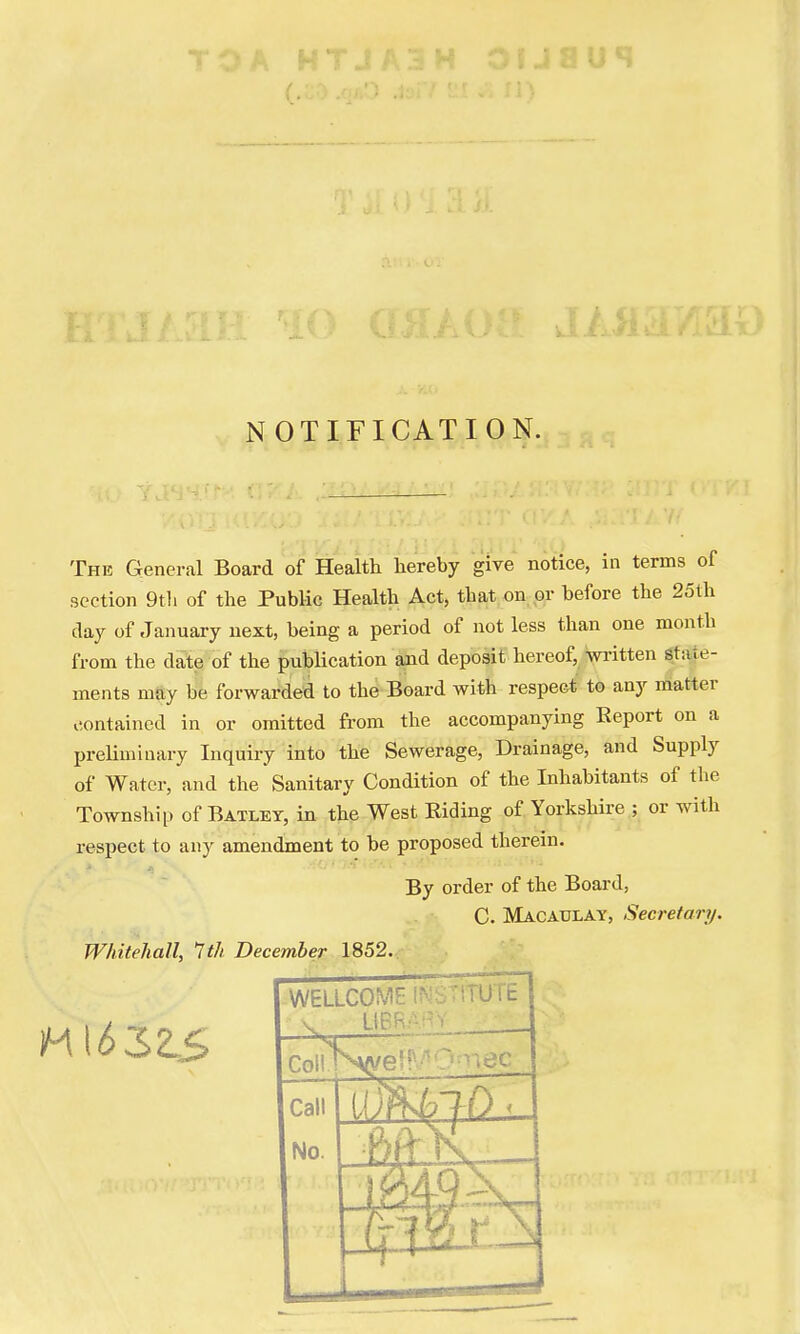 NOTIFICATION. The General Board of Health hereby give notice, in terms of section 9th of the Public Health Act, that on or before the 25th day of January next, being a period of not less than one month from the date of the publication and deposit hereof written state- ments may be forwarded to the Board with respect to any matter contained in or omitted from the accompanying Report on a preliminary Inquiry into the Sewerage, Drainage, and Supply of Water, and the Sanitary Condition of the Inhabitants of the Township of Batley, in the West Biding of Yorkshire ; or with respect to any amendment to be proposed therein. By order of the Board, C. Macaulay, Secretary. Whitehall, 1th December 1852. WELLCOME v lit- Coii^K^e'5