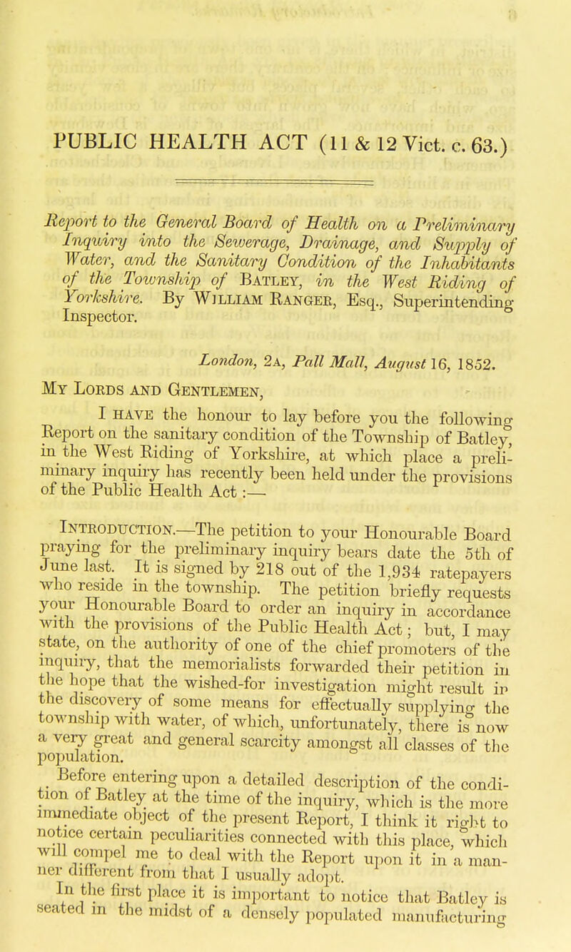 PUBLIC HEALTH ACT (11 & 12 Vict. c. 63.) Report to the General Board of Health on a Preliminary Inquiry into the Sewerage, Drainage, and Supply of Water, and the Sanitary Condition of the Inhabitants of the Township of Batley, in the West Riding of Yorkshire. By Wjlliam Ranger, Esq., Superintending Inspector. London, 2a, Pall Mall, August 16, 1852. My Loeds and Gentlemen, I have the honour to lay before you the following Report on the sanitary condition of the Township of Batley, in the West Riding of Yorkshire, at which place a preli- minary inquiry has recently been held under the provisions of the Public Health Act Introduction.—The petition to your Honourable Board praying for the preliminary inquiry bears date the 5th of June last. It is signed by 218 out of the 1,934 ratepayers who reside m the township. The petition briefly requests your Honourable Board to order an inquiry in accordance with the provisions of the Public Health Act; but I may state, on the authority of one of the chief promoters of the inquiry, that the memorialists forwarded their petition in the hope that the wished-for investigation might result in the discovery of some means for effectually supplying the township with water, of which, unfortunately, there know a very great and general scarcity amongst all classes of the population. Before entering upon a detailed description of the condi- tion of Batley at the time of the inquiry, which is the more immediate object of the present Report, I think it right to notice certain peculiarities connected with this place, which will compel me to deal with the Report upon it in a man- ner different from that I usually adopt. In the first place it is important to notice that Batley is seated m the midst of a densely populated manufacturing