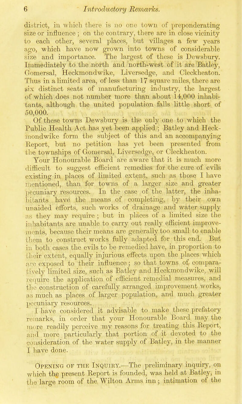 district, in which there is no one town of preponderating size or influence ; on the contrary, there are in close vicinity to each other, several places, but villages a few years ago, which have now grown into towns of considerable size and importance. The largest of these is Dewsbury. Immediately to the north and north-west of it are Batley, Gomersal, Heckmondwike, Liversedge, and Cleckheaton. Tims in a limited area, of less than 17 square miles, there are six distinct seats of manufacturing industry, the largest of which does not number more than about 14,000 inhabi- tants, although the united population falls little short of 50,000. Of these towns Dewsbury is the only one to which the Public Health Act has yet been applied ; Batley and Heck- mondwike form the subject of this and an accompanying Report, but no petition has yet been presented from the townships of Gomersal, Liversedge, or Cleckheaton. Your Honourable Board are aware that it is much more difficult to suggest efficient remedies for the cure of evils existing in places of limited extent, such as those I have mentioned, than for towns of a larger size and greater pecuniary resources. In the case of the latter, the inha- bitants have the means of completing, by their own unaided efforts, such works of drainage and water supply as they may require ; but in places of a limited size the inhabitants are unable to carry out really efficient improve- in ents, because their means are generally too small to enable them to construct works fully adapted for this end. But in both cases the evils to be remedied have, in proportion to their extent, equally injurious effects upon the places which are exposed to their influence; so that towns of compara- tively limited size, such as Batley and Heckmondwike, will require the application of efficient remedial measures, and the construction of carefully arranged improvement works, as much as places of larger population, and much greater pecuniary resom*ces. I have considered it advisable to make these prefatory remarks, in order that your Honourable Board may the more, readily perceive my reasons for treating this Report, and' more particularly that portion of it devoted to the consideration of the water supply of Batley, in the manner I have done. Opening of the Inquiry.—The preliminary inquiry, on which the present Report is founded, was held at Batley, in ( ho large room of the. Wilton Arms inn ; intimation of the