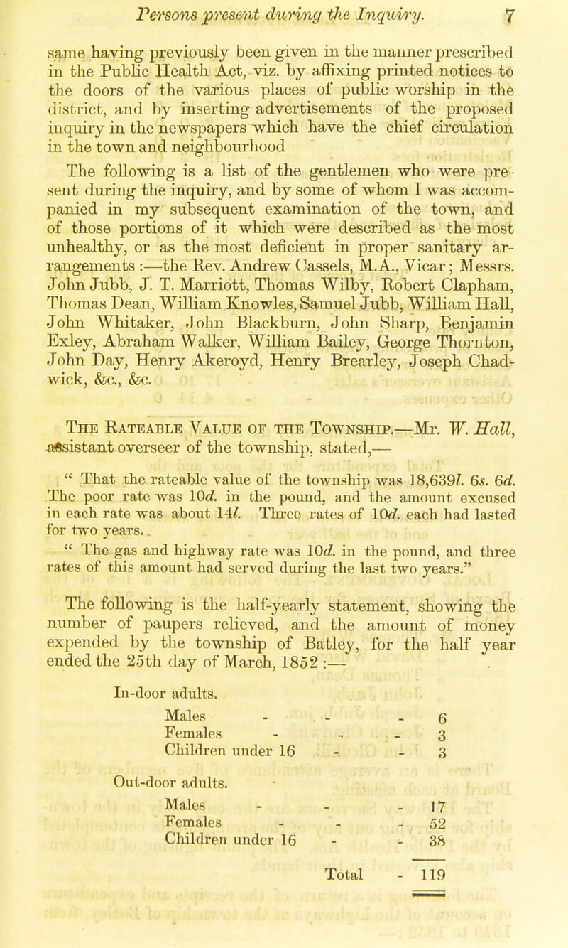 same having previously been given in the manner prescribed in the Public Health Act, viz. by affixing printed notices to the doors of the various places of public worship in the district, and by inserting advertisements of the proposed inquiry in the newspapers which have the chief circulation in the town and neighbourhood The following is a list of the gentlemen who were pre - sent during the inquiry, and by some of whom I was accom- panied in my subsequent examination of the town, and of those portions of it which were described as the most unhealthy, or as the most deficient in proper sanitary ar- rangements :—the Rev. Andrew Cassels, M. A, Vicar; Messrs. John Jubb, J. T. Marriott, Thomas Wilby, Robert Clapham, Thomas Dean, William Knowles, Samuel Jubb, William Hall, John Whitaker, John Blackburn, John Sharp, Benjamin Exley, Abraham Walker, William Bailey, George Thorn ton, John Day, Henry Akeroyd, Henry Brearley, Joseph Chad- wick, &c, &c. The Rateable Value of the Township.—Mr. W. Hall, -assistant overseer of the township, stated,— That the rateable value of the township was 18,639?. 65. 6d. The poor rate was lOd. in the pound, and the amount excused in each rate was about 14/. Three rates of 10c?. each had lasted for two years. The gas and highway rate was lOd. in the pound, and three rates of this amount had served during the last two years. The following is the half-yearly statement, showing the number of paupers relieved, and the amount of money expended by the township of Batley, for the half year ended the 25th day of March, 1852 :— In-door adults. Males - - 6 Females - 3 Children under 16 - - 3 Out-door adults. Males - - - 17 Females - - - 52 Children under 16 - - 38 Total - 119