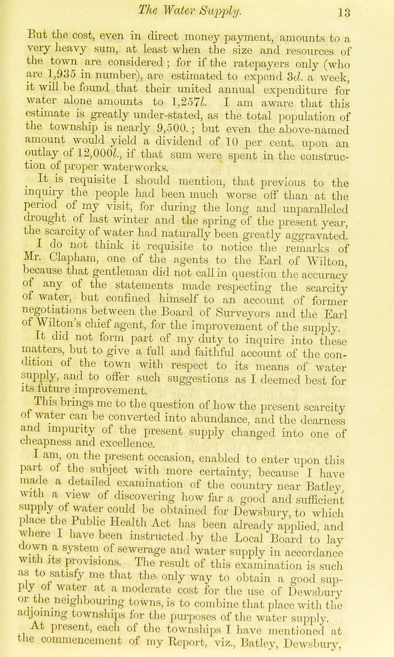 But the cost, even in direct money payment, amounts to a very heavy sum, at least when the size and resources of the town are considered; for if the ratepayers only (who are 1,935 in number), are estimated to expend 3d. a week, it will be found that their united annual expenditure for water alone amounts to 1,257Z. I am aware that this estimate is greatly under-stated, as the total population of the township is nearly 9,500.; but even the above-named amount would yield a dividend of 10 per cent, upon an outlay of 12,000Z., if that sum were spent in the construc- tion of proper waterworks. It, is requisite I should mention, that previous to the inquiry the people had been much worse off than at the period of my visit, for during the long and unparalleled drought of last winter and the spring of the present yea]-, the scarcity of water had naturally been greatly aggravated' I do not think it requisite to notice the remarks of Mr. Clapham, one of the agents to the Earl of Wilton, because that gentleman did not call in question the accuracy of any of the statements made respecting the scarcity of water, but confined himself to an account of former negotiations between the Board of Surveyors and the Earl of Wilton's chief agent, for the improvement of the supply It did not form part of my duty to inquire into these matters, but to give a full and faithful account of the con- dition of the town with respect to its means of water supply, and to offer such suggestions as I deemed best for its future improvement. This brings me to the question of how the present scarcity of water can be converted into abundance, and the dearness and impurity of the present supply changed into one of cheapness and excellence. I am on the present occasion, enabled to enter upon this part of the subject with more certainty, because I have made a detailed examination of the country near Batley with a view of discovering how far a good and sufficient supply of water could be obtained for Dewsbury, to which place the Public Health Act has been already applied, and where I have been instructed by the Local Board to lay down a system of sewerage and water supply in accordance with its provisions. The result of this examination is such as to satisfy me that the only way to obtain a good sup- ply of water at a moderate cost for the use of Dewsbury or the neighbouring towns, is to combine that place with the adjoining townships for the purposes of the water supply At present, each of the townships I have mentioned at the commencement of my Report, viz., Batley, Dewsbury,