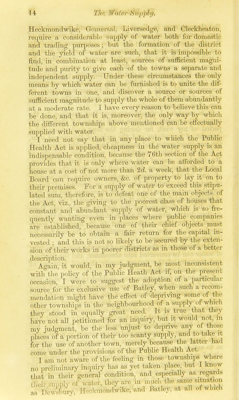 Heckmondwike, Gomersal, Liversedge, and Cleckheaton require a considerable supply of water both for domestic and trading purposes; but the formation of the district and the yield of water are such, that it is impossible to find, in combination at least, sources of sufficient magni- tude and purity to give each of the towns a separate ami independent supply. Under these circumstances the only means by which water can be furnished is to unite the dif- ferent towns in one, and discover a source or sources of sufficient magnitude to supply the whole of them abundantly at a moderate rate. I have every reason to believe this can be done, and that it is, moreover, the only way by which the different townships above mentioned can be effectually supplied with water. I need not say that in any place to which the Public Health Act is applied, cheapness in the water supply is an indispensable condition, because the 76th section of the Act provides that it is only where water can be afforded to a house at a cost of not more than 2d. a week, that the Local Board can require owners, &c. of property to lay it on to their premises. For a supply of water to exceed this stipu- lated sum, therefore, is to defeat one of the main objects of the Act viz., the giving to the poorest class of houses that constant and abundant supply of water, which is so fre- quently wanting even in places where public companies are established, because one of their chief objects must necessarily be to obtain a fair return for the capital in- vested ; and this is not so likely to be secured by the exten- sion of their works in poorer districts as in those of a better description. Again, it would, in my judgment, be most inconsistent with the policy of the Public Heath Act if, on the present occasion, I were to suggest the adoption of a particular source for the exclusive use of Batley, when such a recom- mendation might have the effect of depriving some of the other townships in the neighbourhood of a supply of which they stood in equally great need. It is true that they have not all petitioned for an inquiry, but it would not, m my judgment, be the less unjust to deprive any of those places of a portion of their too scanty supply, and to take it for the use of another town, merely because the latter had come under the provisions of the Public Health Act. I am not aware of the feeling in those town ships where no preliminary inquiry has as yet taken place, but I know that in their* general condition, and especially as regards their supply of water, they arc in much the same situation as Dewsburv, Heckmondwike, and Batley. at all of which