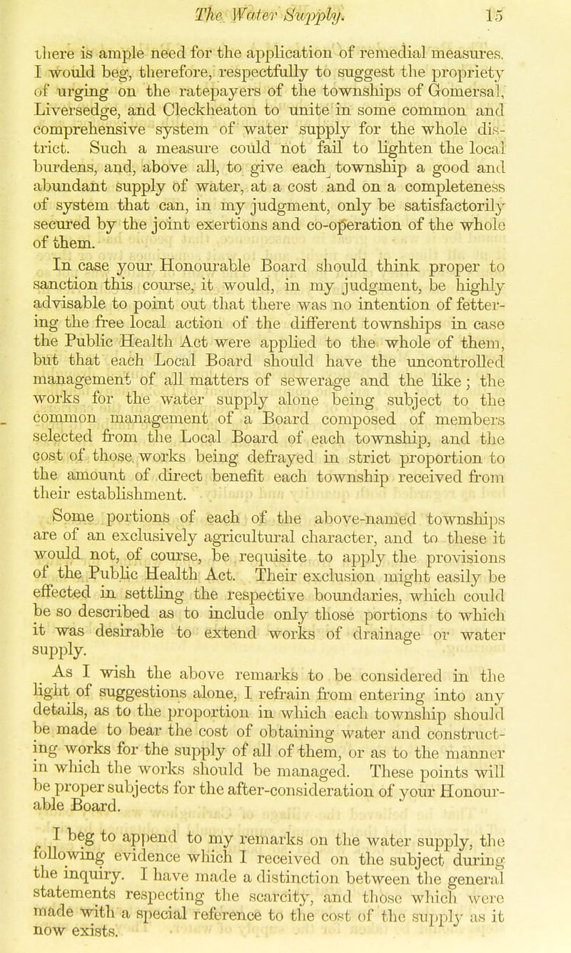 tJiei'e is ample need for the application of remedial measures. I would beg, therefore, respectfully to suggest the propriety of urging on the ratepayers of the townships of Gomersal, Liversedge, and Cleckheaton to unite in some common and comprehensive system of water supply for the whole dis- trict. Such a measure could not fail to lighten the local burdens, and, above all, to give each township a good and abundant supply of water, at a cost and on a completeness of system that can, in my judgment, only be satisfactorily secured by the joint exertions and co-operation of the whole of them. In case your Honourable Board should think proper to sanction this course, it would, in my judgment, be highly advisable to point out that there was no intention of fetter- ing the free local action of the different townships in case the Public Health Act were applied to the whole of them, but that each Local Board should have the uncontrolled management of all matters of sewerage and the like; the works for the water supply alone being subject to the common management of a Board composed of members selected from the Local Board of each township, and the cost of those, works being defrayed in strict proportion to the amount of direct benefit each township received from their establishment. Some portions of each of the above-named townships are of an exclusively agricultural character, and to these it would not, of course, be. requisite to apply the provisions of the Public Health Act. Their exclusion might easily be effected in settling the respective boundaries, which could be so described as to include only those portions to which it was desirable to extend works of drainage or water supply. As I wish the above remarks to be considered in the light of suggestions alone, I refrain from entering into any detads, as to the proportion in which each township should be made to bear the cost of obtaining water and construct- ing works for the supply of all of them, or as to the manner m which the works should be managed. These points will be proper subjects for the after-consideration of your Honour- able Board. I beg to append to my remarks on the water supply, the following evidence which I received on the subject during the inquiry. I have made a distinction between the general statements respecting the scarcity, and those which were made with a special reference to the cost of the supply as it now exists.