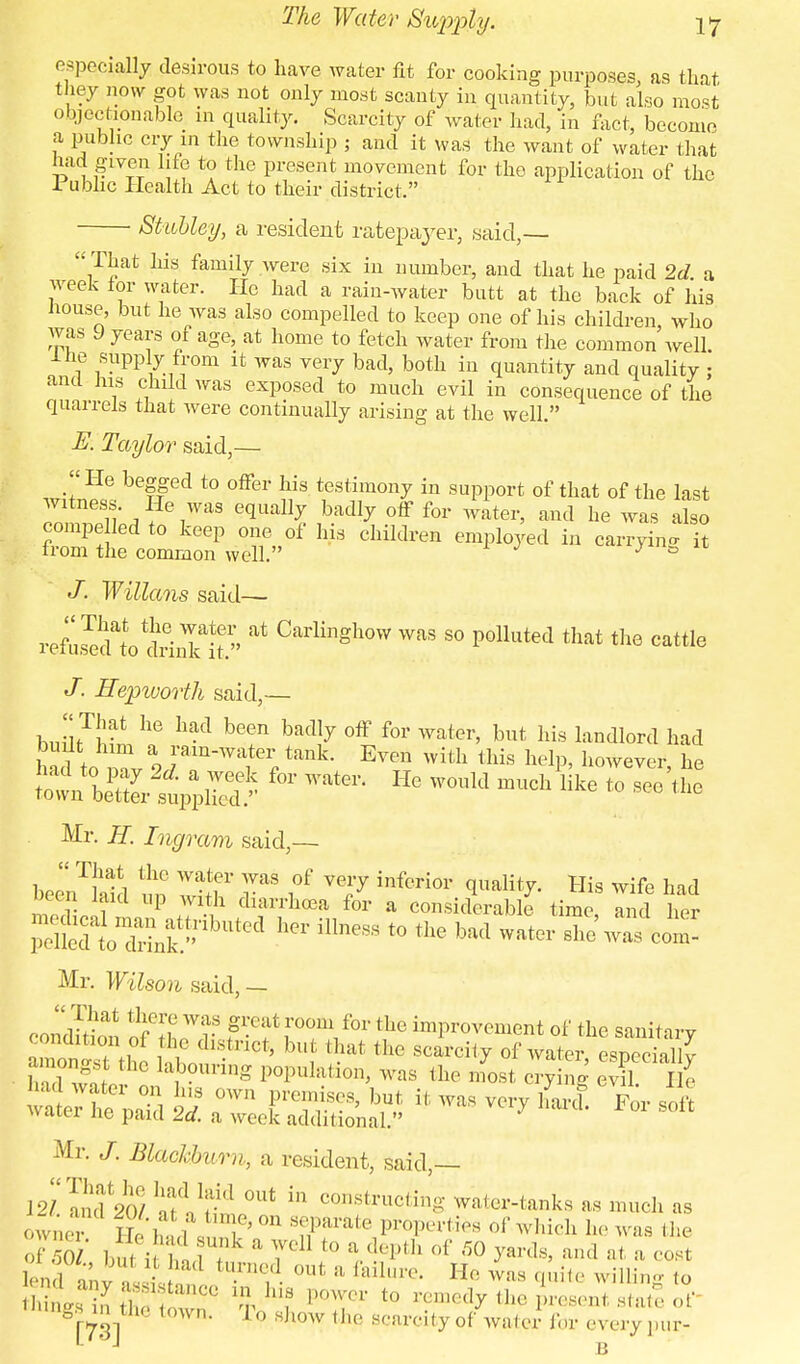 especially desirous to have water fit for cooking purposes, as that, they now got was not only most scanty in quantity, but also most objectionable in quality. Scarcity of water had, in fact, become a public cry in the township ; and it was the want of water that had given life to the present movement for the application of the Public Health Act to their district. Stubley, a resident ratepayer, said,— That his family were six in number, and that he paid 2d a week tor water. He had a rain-water butt at the back of his house, but he was also compelled to keep one of his children, who was 9 years of age, at home to fetch water from the common well. Ihe supply from it was very bad, both in quantity and quality ; and his child was exposed to much evil in consequence of the quarrels that were continually arising at the well. E. Taylor said,—  He begged to offer his testimony in support of that of the last witness. He was equally badly off for water, and he was also compe led to keep one of his children employed in carrying it from the common well. J a J. Willans said— refZdlotrinklt» * Carlinghow was 80 Polluted that the cattle J. Hepworth said,— That he had been badly off for water, but his landlord had built him a rain-water tank. Even with this help, however he f°r ™tei He ™W ™* » - the6 Mr. H. Ingram said,— beenTMd un IT 7* f ™F inferior His wife had Deen laid up with diarrhoea for a considerable time, and her =» * *» « water rf^cot Mr. Wilson said, - condition S6LWr f •6!t Tn\ f°r tbe ^P^ement of the sanitary condition of the district, but that the scarcity of water especiallv h d'wah d J°Uring P°PUkti0n' WaS 111(1 ™* -Ting IT 111 waiei ne paid Id. a week additional.' Mr. J. Blackburn, a resident, said,— 12/SdfiM ]TtV't-d °Ut ln constructing water-tanks as much as owner fty of ^hich he was the of / ' ;ik & 7el] f » ^pth Of 50 yards, and at a cost Ion 1 u ' , iad t,m,71 out il failure. He was quite willing to hiL inS tS C° % PQWer t0 ^dy the present sta ' things m tb, town. To show the scarcity of water for everypur-