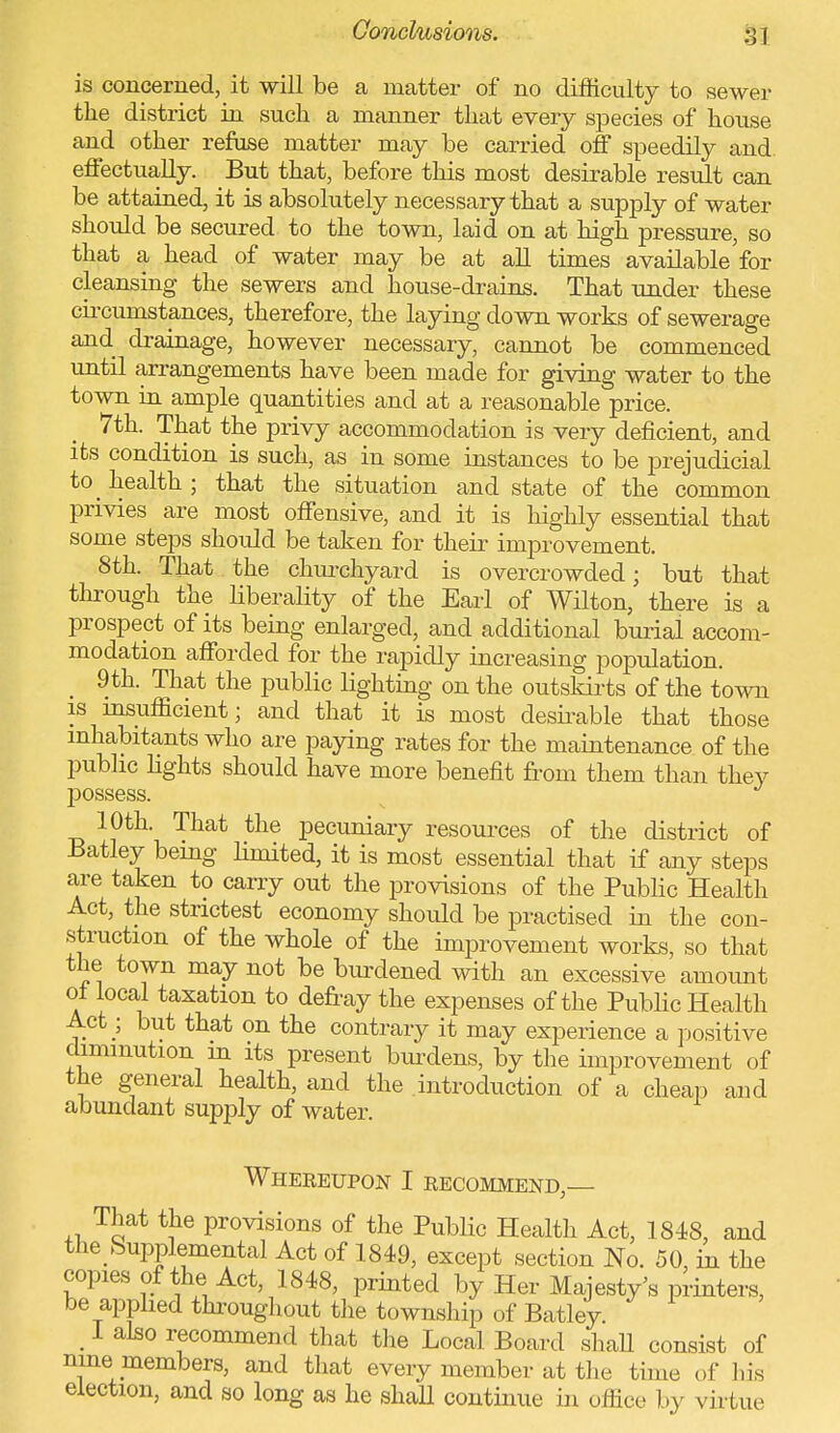 is concerned, it will be a matter of no difficulty to sewer the district in such a manner that every species of house and other refuse matter may be carried off speedily and effectually. But that, before this most desirable result can be attained, it is absolutely necessary that a supply of water should be secured to the town, laid on at high pressure, so that a head of water may be at all times available'for cleansing the sewers and house-drains. That under these circumstances, therefore, the laying down works of sewerage and drainage, however necessary, cannot be commenced until arrangements have been made for giving water to the town in ample quantities and at a reasonable price. 7th. That the privy accommodation is very deficient, and its condition is such, as in some instances to be prejudicial to health; that the situation and state of the common privies are most offensive, and it is highly essential that some steps should be taken for their improvement. 8th. That the churchyard is overcrowded; but that through the liberality of the Earl of Wilton, there is a prospect of its being enlarged, and additional burial accom- modation afforded for the rapidly increasing population. 9th. That the public lighting on the outskirts of the town is insufficient; and that it is most desirable that those inhabitants who are paying rates for the maintenance of the public lights should have more benefit from them than they possess. 10th. That the pecuniary resources of the district of Batley being limited, it is most essential that if any steps are taken to carry out the provisions of the Public Health Act, the strictest economy should be practised in the con- struction of the whole of the improvement works, so that the town may not be burdened with an excessive amount ot local taxation to defray the expenses of the Public Health Act; but that on the contrary it may experience a positive diminution in its present burdens, by the improvement of the general health, and the introduction of a cheap and abundant supply of water. Whereupon I recommend,— That the provisions of the Public Health Act, 1848, and the Supplemental Act of 1849, except section No. 50, in the copies of the Act, 1848, printed by Her Majesty's printers, be applied throughout the township of Batley. _ 1 also recommend that the Local Board shall consist of nine members, and that every member at the time of his election, and so long as he shall continue in office by virtue