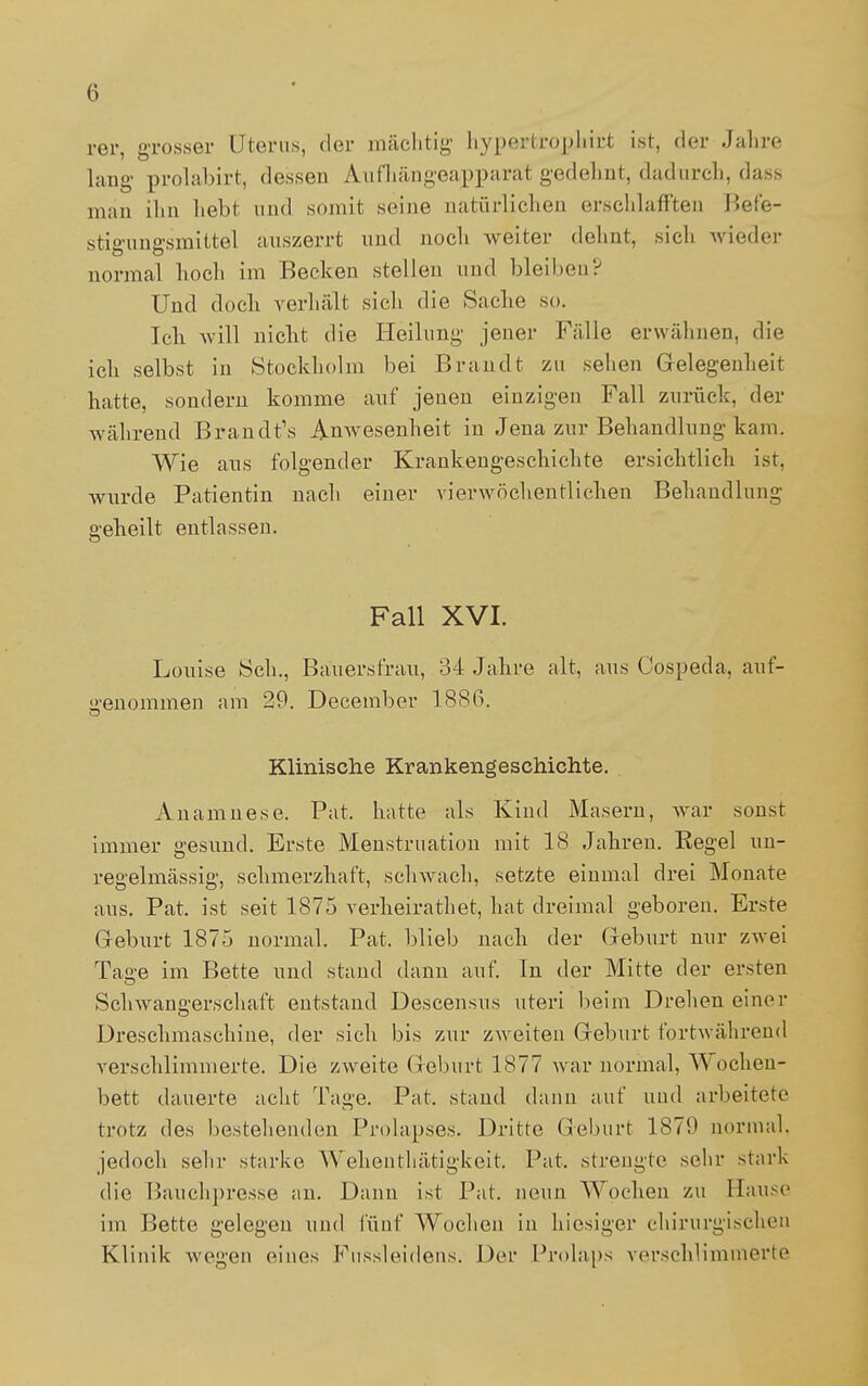 rer, grosser Uterus, der mächtig hypertrophirt ist, der Jahre laug prolabirt, dessen Aufhängeapparat gedehnt, dadurcli, dass man ihn liebt und somit seine natürlichen erschlafften Befe- stigungsmittel auszerrt und noch weiter dehnt, sich wieder normal hoch im Becken stellen und bleiben? Und doch verhält sich die Sache so. Ich will nicht die Heilung jener Fälle erwähnen, die ich selbst in Stockholm bei Brandt zu sehen Gelegenheit hatte, sondern komme auf jenen einzigen Fall zurück, der während Brandt's Anwesenheit in Jena zur Behandlung kam. Wie aus folgender Krankengeschichte ersichtlich ist, wurde Patientin nach einer vierwöchentlichen Behandlung geheilt entlassen. Fall XVI. Louise Sch., Bauersfrau, 34 Jahre alt, aus Cospeda, auf- genommen am 29. December 1886. Klinische Krankengeschichte. . Anamnese. Pat. hatte als Kind Masern, war sonst immer gesund. Erste Menstruation mit 18 Jahren. Regel un- regelmässig, schmerzhaft, schwach, setzte einmal drei Monate aus. Pat. ist seit 1875 verheirathet, hat dreimal geboren. Erste G-eburt 1875 normal. Pat. blieb nach der Geburt nur zwei Tasse im Bette und stand dann auf. In der Mitte der ersten Schwangerschaft entstand Descensus uteri beim Drehen einer Dreschmaschine, der sich bis zur zweiten Geburt fortwährend verschlimmerte. Die zweite Geburt 1877 war normal, Wochen- bett dauerte acht Tage. Pat. stand dann auf und arbeitete trotz des bestellenden Prolapses. Dritte Geburt 1879 normal, jedoch sehr starke Wehenthätigkeit. Pat, strengte sehr stark die Bauchpresse an. Dann ist Pat. neun Wochen zu Hause im Bette gelegen und fünf Wochen in hiesiger chirurgischen Klinik wegen eines Fussleidens. Der Prolaps verschlimmerte