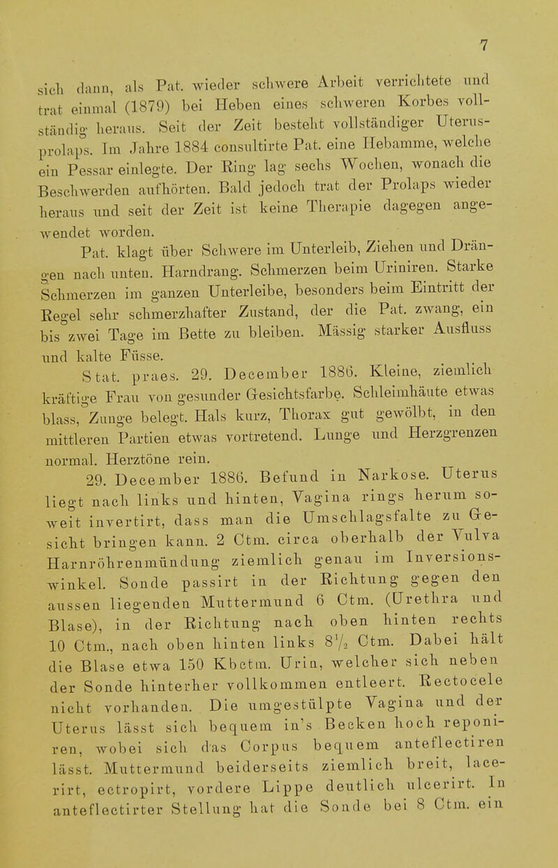 sich dann, als Pat. wieder schwere Arbeit verrichtete und trat einmal (1879) bei Heben eines schweren Korbes voll- ständig heraus. Seit der Zeit bestellt vollständiger Uterus- prolaps. Im Jahre 1884 consnltirte Pat. eine Hebamme, welche ein Pessar einlegte. Der King lag sechs Wochen, wonach die Beschwerden aufhörten. Bald jedoch trat der Prolaps wieder heraus und seit der Zeit ist keine Therapie dagegen ange- wendet worden. Pat. klagt über Schwere im Unterleib, Ziehen und Drän- gen nach unten. Harndrang. Schmerzen beim Uriniren. Starke Schmerzen im ganzen Unterleibe, besonders beim Eintritt der Kegel sehr schmerzhafter Zustand, der die Pat. zwang, ein bis zwei Tage im Bette zu bleiben. Massig starker Ausflnss und kalte Füsse. Stat. praes. 29. December 1886. Kleine, ziemlich kräftige Frau von gesunder Gesichtsfarbe. Schleimhäute etwas blass,°Zunge belegt. Hals kurz, Thorax gut gewölbt, in den mittleren Partien etwas vortretend. Lunge und Herzgrenzen normal. Herztöne rein. 29. December 1886. Befund in Narkose. Uterus liegt nach links und hinten, Vagina rings herum so- weit invertirt, dass man die Umschlagsfalte zu Ge- sicht bringen kann. 2 Ctm. circa oberhalb der Vulva Harnröhrenmündung ziemlich genau im Inversions- winkel. Sonde passirt in der Richtung gegen den aussen liegenden Muttermund 6 Ctm. (Urethra und Blase), in der Richtung nach oben hinten rechts 10 Ctm., nach oben hinten links 81/,, Ctm. Dabei hält die Blase etwa 150 Kbcttn. Urin, welcher sich neben der Sonde hinterher vollkommen entleert. Rectocele nicht vorhanden. Die umgestülpte Vagina und der Uterus lässt sich bequem in s Becken hoch reponi- ren, wobei sich das Corpus bequem anteflectiren lässt. Muttermund beiderseits ziemlich breit, lace- rirt, ectropirt, vordere Lippe deutlich ulcerirt. In anteflectirter Stellung hat die Sonde bei 8 Ctm. ein