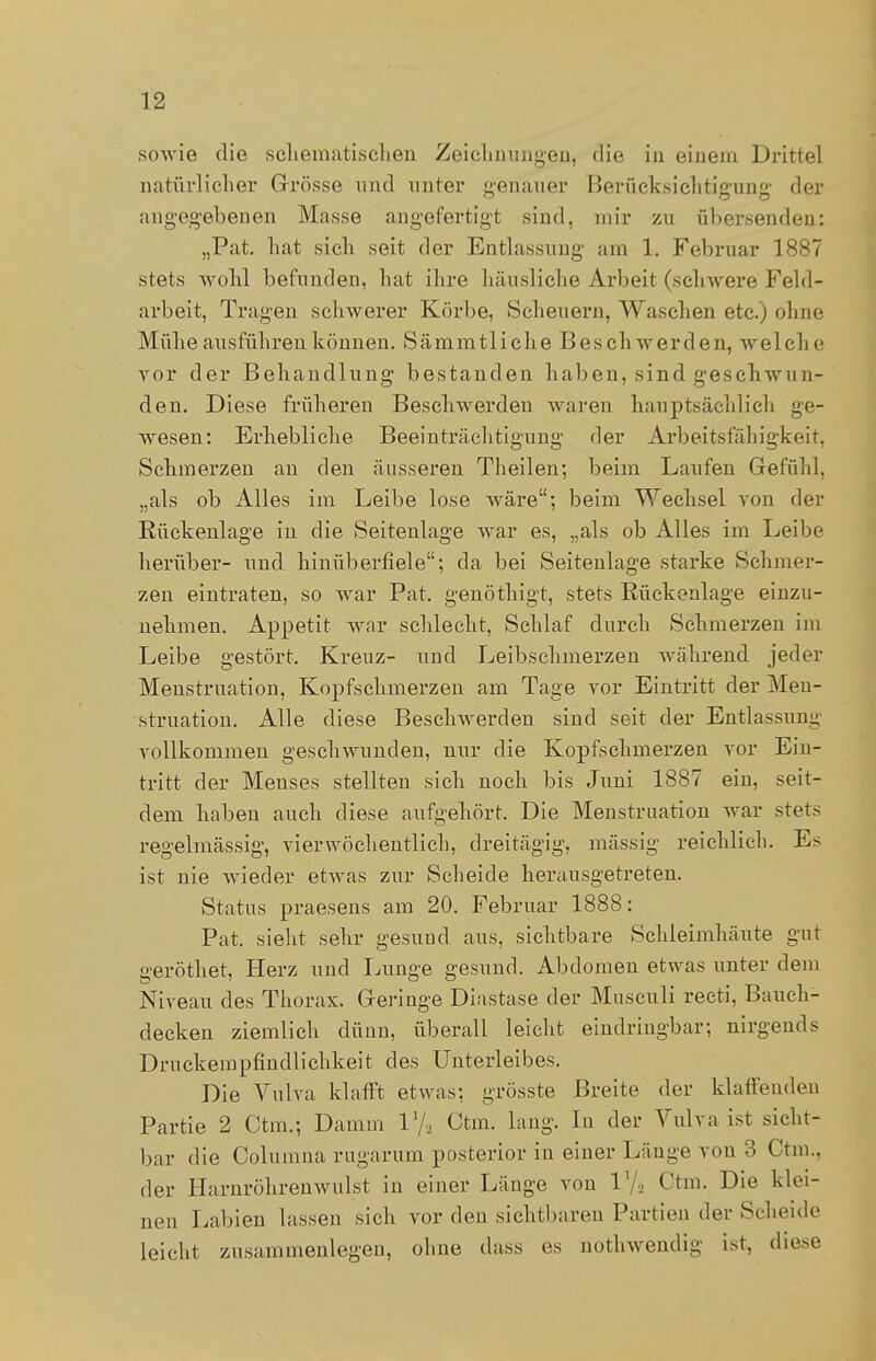 sowie die schematischen Zeichnungen, die in einem Drittel natürlicher Grösse und unter genauer Berücksichtigung der angegebenen Masse angefertigt sind, mir zu übersenden: „Pat. hat sich seit der Entlassung am 1. Februar 1887 stets wohl befunden, hat ihre häusliche Arbeit (schwere Feld- arbeit, Tragen schwerer Körbe, Scheuern, Waschen etc.) ohne Mühe ausführen können. Sämmtliche Beschwerden, welche vor der Behandlung bestanden haben, sind geschwun- den. Diese früheren Beschwerden waren hauptsächlich ge- wesen: Erhebliche Beeinträchtigung der Arbeitsfähigkeit, Schmerzen an den äusseren Theilen; beim Laufen Gefühl, „als ob Alles im Leibe lose wäre; beim Wechsel von der Rückenlage in die Seitenlage war es, „als ob Alles im Leibe herüber- und hinüberfiele; da bei Seitenlage starke Schmer- zen eintraten, so war Pat. genöthigt, stets Rückenlage einzu- nehmen. Appetit war schlecht, Schlaf durch Schmerzen im Leibe gestört. Kreuz- und Leibschmerzen während jeder Menstruation, Kopfschmerzen am Tage vor Eintritt der Men- struation. Alle diese Beschwerden sind seit der Entlassung vollkommen geschwunden, nur die Kopfschmerzen vor Ein- tritt der Menses stellten sich noch bis Juni 1887 ein, seit- dem haben auch diese aufgehört. Die Menstruation war stets regelmässig, vierwöchentlich, dreitägig, massig reichlich. Es ist nie wieder etwas zur Scheide herausgetreten. Status praesens am 20. Februar 1888: Pat. sieht sehr gesund aus, sichtbare Schleimhäute gut geröthet, Herz und Lunge gesund. Abdomen etwas unter dem Niveau des Thorax. Geringe Diastase der Musculi recti, Bauch- decken ziemlich dünn, überall leicht eindringbar; nirgends Druckempfindlichkeit des Unterleibes. Die Vulva klafft etwas; grösste Breite der klaffenden Partie 2 Ctm.; Damm V/., Ctm. lang. In der Vulva ist sicht- bar die Columna rugarum posterior in einer Länge von 3 Ctm.. der Harnröhrenwulst in einer Länge von V/2 Ctm. Die klei- nen Labien lassen sich vor den sichtbaren Partien der Scheide leicht zusammenlegen, ohne dass es nothwendig ist, diese