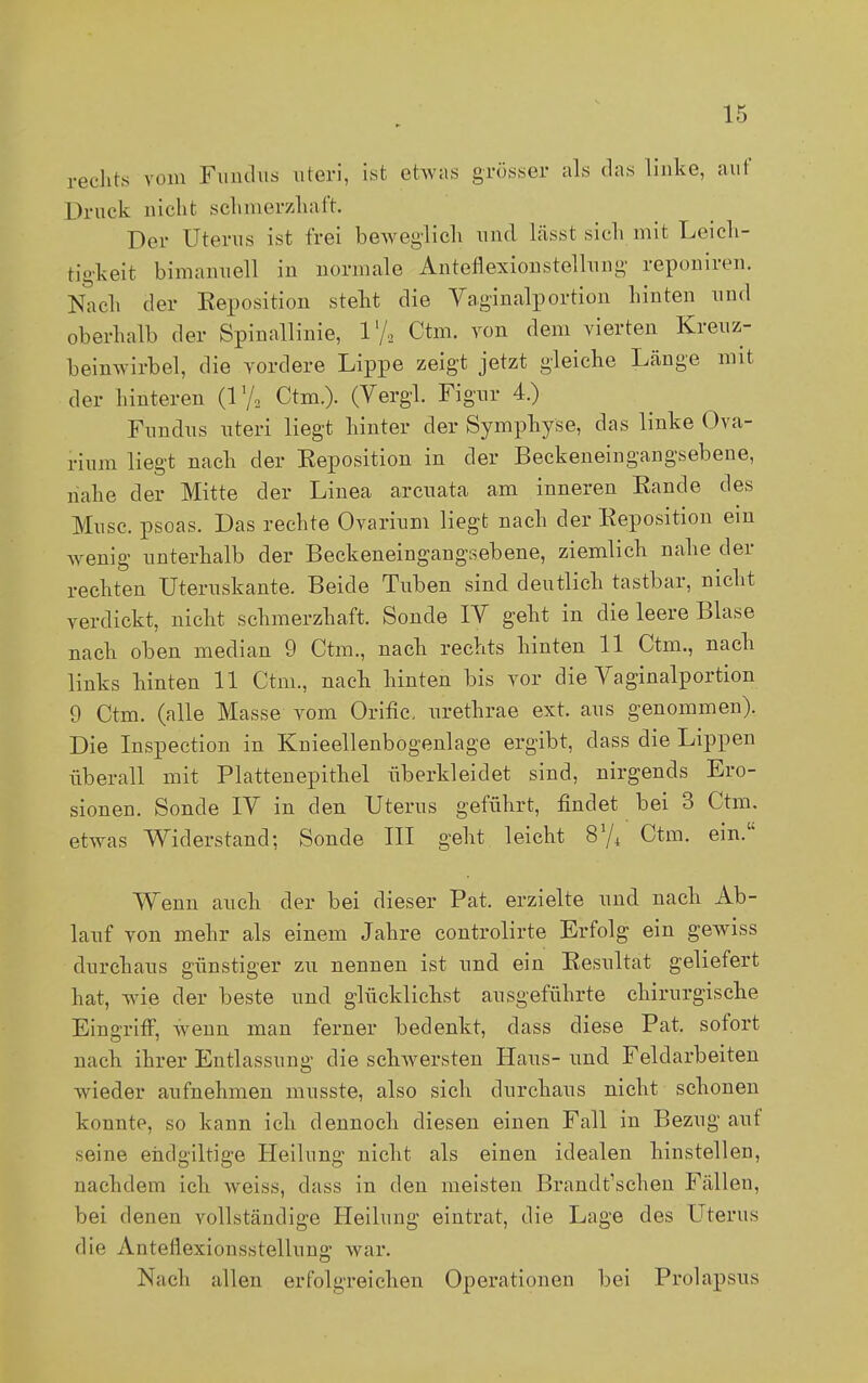 rechts vom Fundus uteri, ist etwas grösser als das linke, auf Druck nicht schmerzhaft. Der Uterus ist frei beweglich und lässt sich mit Leich- tigkeit bimanuell in normale Anteflexionstellung reponiren. Nach der Reposition steht die Vaginalportion hinten und oberhalb der Spinallinie, l1/., Ctm. von dem vierten Kreuz- beinwirbel, die vordere Lippe zeigt jetzt gleiche Länge mit der hinteren (V/2 Ctm.). (Vergl. Figur 4.) Fundus uteri liegt hinter der Symphyse, das linke Ova- rium liegt nach der Eeposition in der Beckeneingangsebene, nahe der Mitte der Linea arcuata am inneren Kande des Muse, psoas. Das rechte Ovarium liegt nach der Reposition ein wenig unterhalb der Beckeneingangsebene, ziemlich nahe der rechten Uteruskante. Beide Tuben sind deutlich tastbar, nicht verdickt, nicht schmerzhaft. Sonde IV geht in die leere Blase nach oben median 9 Ctm., nach rechts hinten 11 Ctm., nach links hinten 11 Ctm., nach hinten bis vor die Vaginalportion 9 Ctm. (alle Masse vom Orific, urethrae ext. aus genommen). Die Inspection in Knieellenbogenlage ergibt, dass die Lippen überall mit Plattenepithel überkleidet sind, nirgends Ero- sionen. Sonde IV in den Uterus geführt, findet bei 3 Ctm. etwas Widerstand; Sonde III geht leicht 874 Ctm. ein. Wenn auch der bei dieser Pat. erzielte und nach Ab- lauf von mehr als einem Jahre controlirte Erfolg ein gewiss durchaus günstiger zu nennen ist und ein Resultat geliefert hat, wie der beste und glücklichst ausgeführte chirurgische Eingriff, wenn man ferner bedenkt, dass diese Pat. sofort nach ihrer Entlassung die schwersten Haus- und Feldarbeiten wieder aufnehmen musste, also sich durchaus nicht schonen konnte, so kann ich dennoch diesen einen Fall in Bezug auf seine enclgiltige Heilung nicht als einen idealen hinstellen, nachdem ich weiss, dass in den meisten Brandt'schen Fällen, bei denen vollständige Heilung eintrat, die Lage des Uterus die Anteflexionsstellung war. Nach allen erfolgreichen Operationen bei Prolapsus