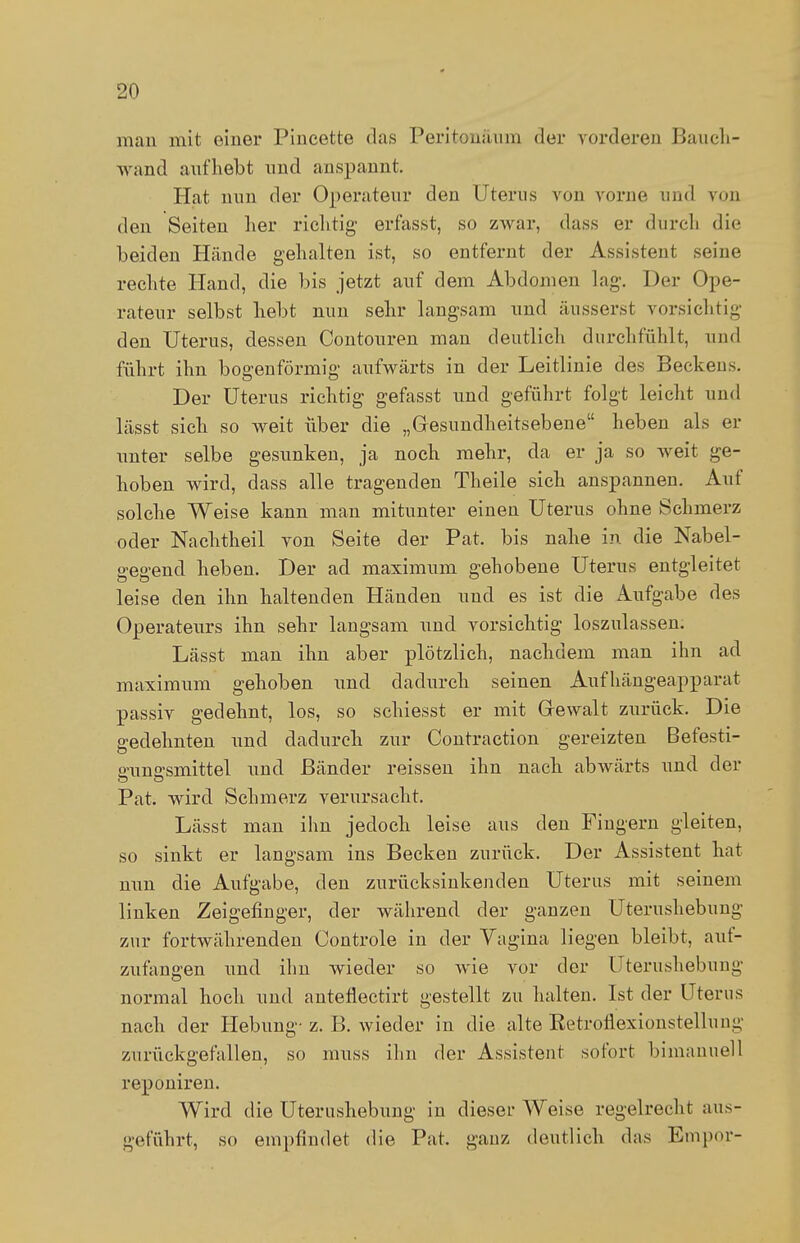 man mit einer Pincette das Peritoneum der vorderen Baueh- wand aufhebt und anspannt. Hat nun der Operateur den Uterus von vorne und von den Seiten her richtig erfasst, so zwar, dass er durch die beiden Hände gehalten ist, so entfernt der Assistent seine rechte Hand, die bis jetzt auf dem Abdomen lag-. Der Ope- rateur selbst liebt nun sehr langsam und äusserst vorsichtig den Uterus, dessen Contouren man deutlich durchfühlt, und führt ihn bogenförmig aufwärts in der Leitlinie des Beckens. Der Uterus richtig gefasst und geführt folgt leicht und lässt sich so weit über die „Gesundheitsebene heben als er unter selbe gesunken, ja noch mehr, da er ja so weit ge- hoben wird, dass alle tragenden Theile sich anspannen. Auf solche Weise kann man mitunter einen Uterus ohne Schmerz oder Nachtheil von Seite der Pat. bis nahe in die Nabel- eeeend heben. Der ad maximum gehobene Uterus entgleitet leise den ihn haltenden Händen und es ist die Aufgabe des Operateurs ihn sehr langsam und vorsichtig loszulassen. Lässt man ihn aber plötzlich, nachdem man ihn ad maximum gehoben und dadurch seinen Aufhängeapparat passiv gedehnt, los, so schiesst er mit Gewalt zurück. Die gedehnten und dadurch zur Contraction gereizten Befesti- srunffsmittel und Bänder reissen ihn nach abwärts und der Pat. wird Schmerz verursacht. Lässt man ihn jedoch leise aus den Fingern gleiten, so sinkt er langsam ins Becken zurück. Der Assistent hat nun die Aufgabe, den zurücksinkenden Uterus mit seinem linken Zeigefinger, der während der ganzen Uterushebung zur fortwährenden Controle in der Vagina liegen bleibt, auf- zufangen und ihn wieder so wie vor der Uterushebung normal hoch und antefiectirt gestellt zu halten. Ist der Uterus nach der Hebung-z. B. wieder in die alte Ketroflexionstellung zurückgefallen, so muss ihn der Assistent sofort bimanuell reponiren. Wird die Uterushebung in dieser Weise regelrecht aus- geführt, so empfindet die Pat. ganz deutlich das Empor-