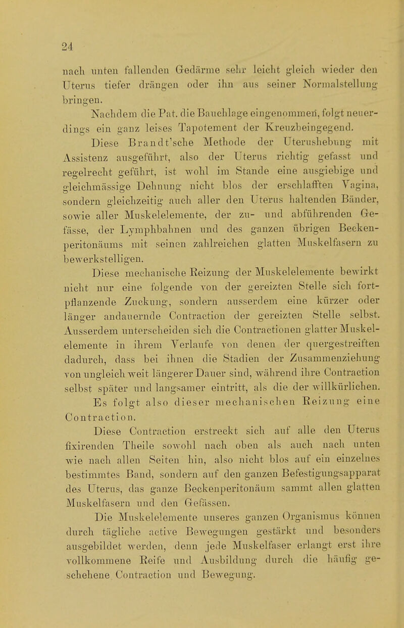 nach unten fallenden Gredärme sehr leicht gleich wieder den Uterus tiefer drängen oder ihn aus seiner Normalstellung bringen. Nachdem die Pat. die Bauchlage eingenommen, folgt neuer- dings ein ganz leises Tapotement der Kreuzb ein gegen d. Diese Brand t'sche Methode der UterushebuDg mit Assistenz ausgeführt, also der Uterus richtig gefasst und regelrecht geführt, ist wohl im Stande eine ausgiebige und gleichmässige Dehnung nicht blos der erschlafften Vagina, sondern gleichzeitig auch aller den Uterus haltenden Bänder, sowie aller Muskelelemente, der zu- und abführenden Gre- fässe, der Lymphbahnen und des ganzen übrigen Becken- peritonäums mit seinen zahlreichen glatten Muskelfasern zu bewerkstelligen. Diese mechanische Reizung der Muskelelemente bewirkt nicht nur eine folgende von der gereizten Stelle sich fort- pflanzende Zuckung, sondern ausserdem eine kürzer oder länger andauernde Contraction der gereizten Stelle selbst. Ausserdem unterscheiden sich die Contractionen glatter Muskel- elemente in ihrem Verlaufe von denen der quergestreiften dadurch, dass bei ihnen die Stadien der Zusammenziehung von ungleich weit längerer Dauer sind, während ihre Contraction selbst später und langsamer eintritt, als die der willkürlichen. Es folgt also dieser mechanischen Reizung eine Contraction. Diese Contraction erstreckt sich auf alle den Uterus fixirenden Theile sowohl nach oben als auch nach unten wie nach allen Seiten hin, also nicht blos auf ein einzelnes bestimmtes Band, sondern auf den ganzen Befestigungsapparat des Uterus, das ganze ßeckenperitonänm sammt allen glatten Muskelfasern und den Gefässen. Die Muskelelemente unseres ganzen Organismus können durch tägliche active Bewegungen gestärkt und besonders ausgebildet werden, denn jede Muskelfaser erlangt erst ihre vollkommene Reife und Ausbildung durch die häutig ge- schehene Contraction und Bewegung.