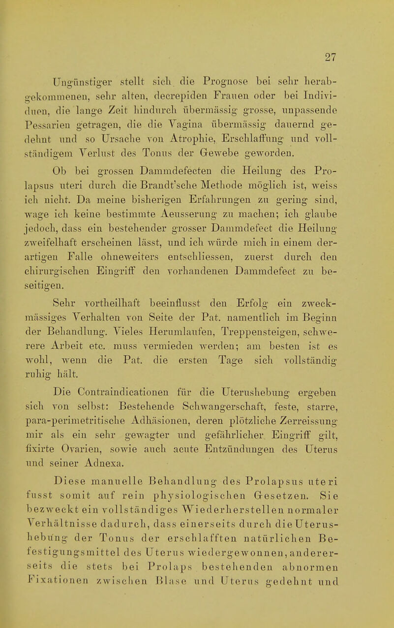 Ungünstiger stellt sich die Prognose bei sehr herab- gekommenen, sehr alten, deerepiden Frauen oder bei Indivi- duen, die lange Zeit hindurch übermässig grosse, unpassende Pessarien getragen, die die Vagina übermässig dauernd ge- dehnt und so Ursache von Atrophie, Erschlaffung und voll- ständigem Verlust des Tonus der Gewebe geworden. Ob bei grossen Dammdefecten die Heilung des Pro- lapsus uteri durch die Brandt'sche Methode möglich ist, weiss ich nicht. Da meine bisherigen Erfahrungen zu gering sind, wage ich keine bestimmte Aeusserung zu machen; ich glaube jedoch, dass ein bestehender grosser Dammdefect die Heilung zweifelhaft erscheinen lässt, und ich würde mich in einem der- artigen Falle ohneweiters entschliessen, zuerst durch den chirurgischen Eingriff den vorhandenen Dammdefect zu be- seitigen. Sehr vortheilhaft beeinflusst den Erfolg ein zweck- mässiges Verhalten von Seite der Pat. namentlich im Beginn der Behandlung. Vieles Herumlaufen, Treppensteigen, schwe- rere Arbeit etc. muss vermieden werden; am besten ist es wohl, wenn die Pat. die ersten Tage sich vollständig ruhig hält. Die Contraindicationen für die Uterushebung ergeben sich von selbst: Bestehende Schwangerschaft, feste, starre, para-perimetritische Adhäsionen, deren plötzliche Zerreissung mir als ein sehr gewagter und gefährlicher Eingriff gilt, fixirte Ovarien, sowie auch acute Entzündungen des Uterus und seiner Adnexa. Diese manuelle Behandlung des Prolapsus uteri fusst somit auf rein physiologischen Gesetzen. Sie bezweckt ein vollständiges Wiederherstellen normaler \ erhältnisse dadurch, dass einerseits durch die Uterus- heb iing der Tonus der erschlafften natürlichen Be- festigu ngsmittel des Uterus wiedergewonnen, anderer- seits die stets hei Prolaps bestehenden abnormen Fixationen zwischen Blase und Uterus gedehnt und