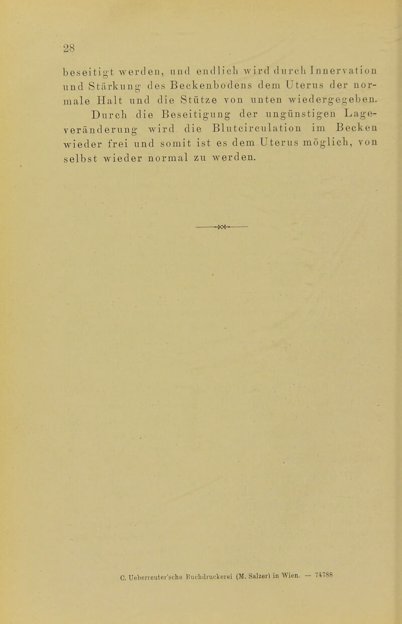 2S beseitigt werden, und endlich wird durch Innervation und Stärkung des Beckenbo'dens dem Uterus der nor- male Halt und die Stütze von unten wiedergegeben. Durch die Beseitigung der ungünstigen Laue- veränderung wird die Blutcircu 1 a ti on im Becken wieder frei und somit ist es dem Uterus möglich, von selbst wieder normal zu werden. C. Uclierrcuter'scho Buchdrucker« (M. Salzerl in Wien. - 747SR