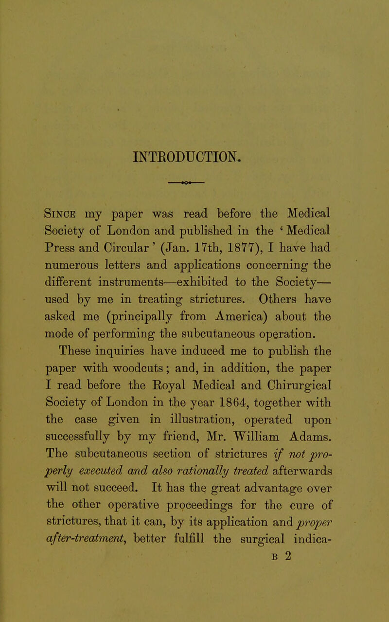 INTRODUCTION. Since my paper was read before the Medical Society of London and published in the 1 Medical Press and Circular' (Jan. 17th, 1877), I have had numerous letters and applications concerning the different instruments—exhibited to the Society— used by me in treating strictures. Others have asked me (principally from America) about the mode of performing the subcutaneous operation. These inquiries have induced me to publish the paper with woodcuts; and, in addition, the paper I read before the Royal Medical and Chirurgical Society of London in the year 1864, together with the case given in illustration, operated upon successfully by my friend, Mr. William Adams. The subcutaneous section of strictures if not pro- perly executed and also rationally treated afterwards will not succeed. It has the great advantage over the other operative proceedings for the cure of strictures, that it can, by its application and proper after-treatment, better fulfill the surgical indica- b 2