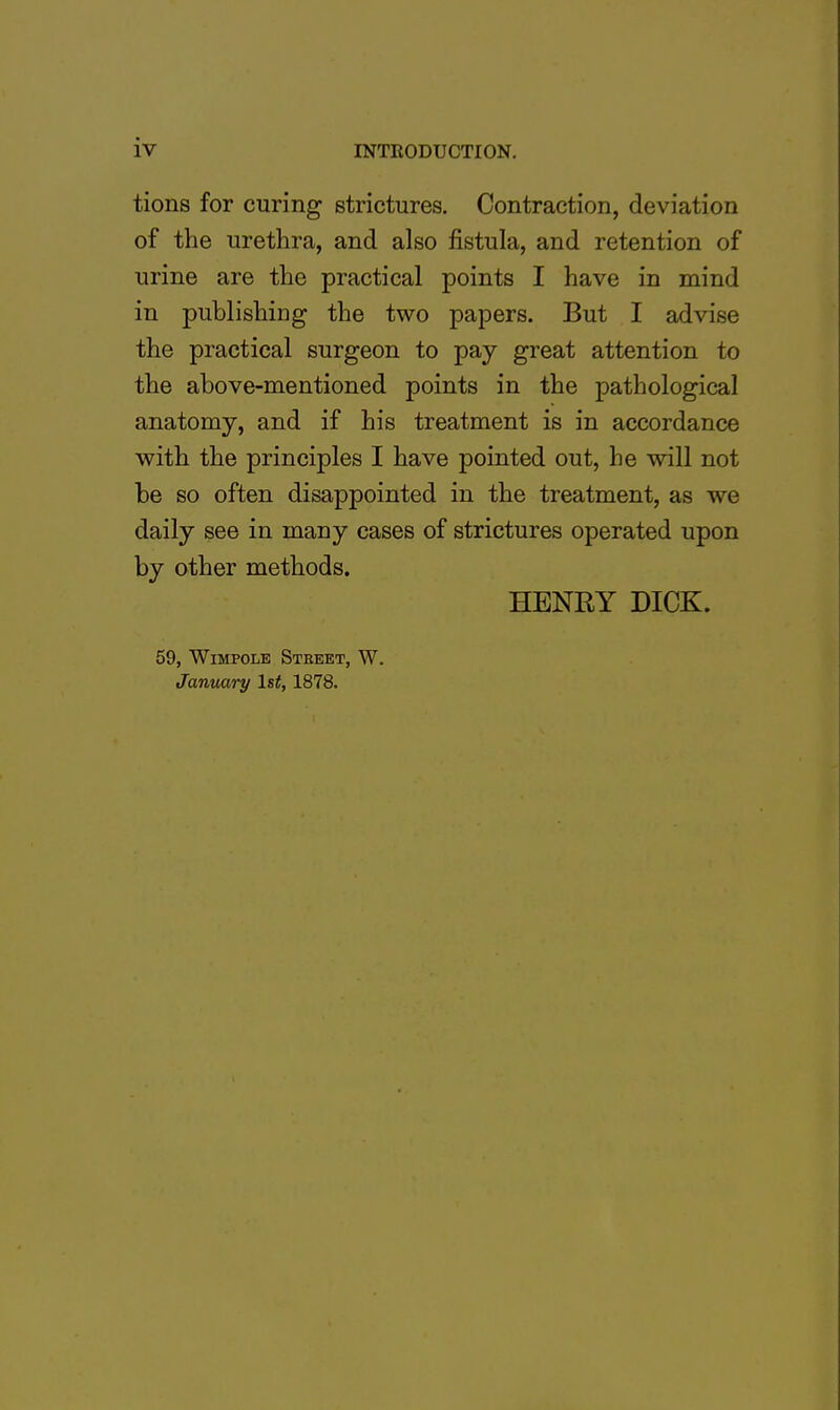 iv tions for curing strictures. Contraction, deviation of the urethra, and also fistula, and retention of urine are the practical points I have in mind in publishing the two papers. But I advise the practical surgeon to pay great attention to the above-mentioned points in the pathological anatomy, and if his treatment is in accordance with the principles I have pointed out, he will not be so often disappointed in the treatment, as we daily see in many cases of strictures operated upon by other methods. HENRY DICK. 59, Wimpole Street, W. January 1st, 1878.