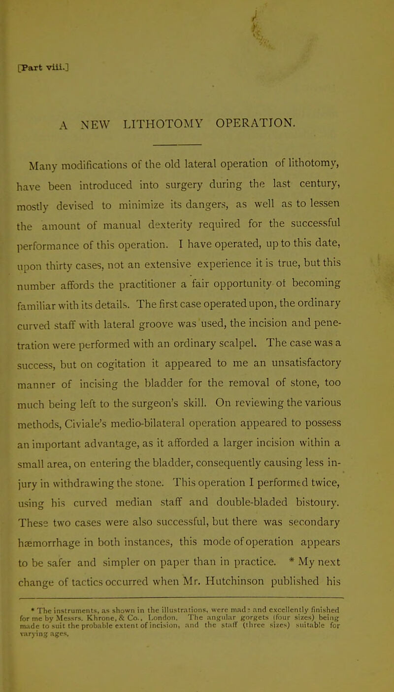 A NEW LITHOTOMY OPERATION. Many modifications of the old lateral operation of lithotomy, have been introduced into surgery during the last century, mostly devised to minimize its dangers, as well as to lessen the amount of manual dexterity required for the successful performance of this operation. I have operated, up to this date, upon thirty cases, not an extensive experience it is true, but this number affords the practitioner a fair opportunity ot becoming familiar with its details. The first case operated upon, the ordinary curved staff with lateral groove was used, the incision and pene- tration were performed with an ordinary scalpel. The case was a success, but on cogitation it appeared to me an unsatisfactory manner of incising the bladder for the removal of stone, too much being left to the surgeon's skill. On reviewing the various methods, Civiale's medio-bilateral operation appeared to possess an important advantage, as it afforded a larger incision within a small area, on entering the bladder, consequently causing less in- jury in withdrawing the stone. This operation I performed twice, using his curved median staff and double-bladed bistoury. These two cases were also successful, but there was secondary haemorrhage in both instances, this mode of operation appears to be safer and simpler on paper than in practice. * My next change of tactics occurred when Mr. Hutchinson published his * The instruments, .-is shown in the illustr.alions, were m.-id: and excellently finished for me by Messrs. Khrone,&Co., London. The angular gorgets (four sizes) being made to suit the probable extent of incision, and the staff (three sizes) suitable for varying .■xge.-;.