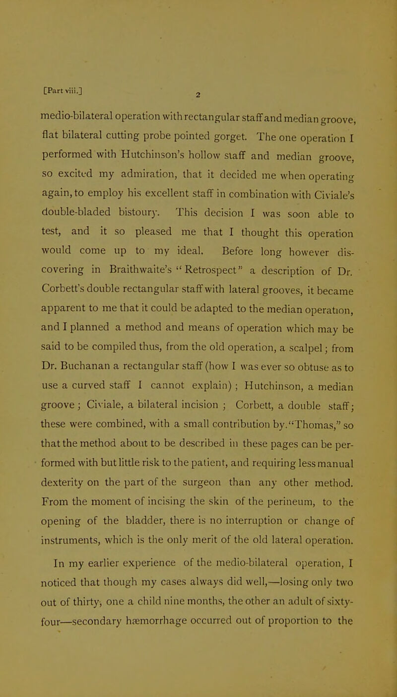 medio-bilateral operation with rectangular staff and median groove, flat bilateral cutting probe pointed gorget. The one operation I performed with Hutchinson's hollow staff and median groove, so excited my admiration, that it decided me when operating again, to employ his excellent staff in combination with Civiale's double-bladed bistoury. This decision I was soon able to test, and it so pleased me that I thought this operation would come up to my ideal. Before long however dis- covering in Braithwaite's  Retrospect a description of Dr. Corbett's double rectangular staff with lateral grooves, it became apparent to me that it could be adapted to the median operation, and I planned a method and means of operation which may be said to be compiled thus, from the old operation, a scalpel; from Dr. Buchanan a rectangular staff (how I was ever so obtuse as to use a curved staff I cannot explain) ; Hutchinson, a median groove ; Civiale, a bilateral incision ; Corbett, a double staff; these were combined, with a small contribution by.Thomas, so that the method about to be described in these pages can be per- formed with but little risk to the patient, and requiring less manual dexterity on the part of the surgeon than any other method. From the moment of incising the skin of the perineum, to the opening of the bladder, there is no interruption or change of instruments, whicli is the only merit of the old lateral operation. In my earlier experience of the medio-bilateral operation, I noticed that though my cases always did well,—losing only two out of thirty-, one a child nine months, the other an adult of sixty- four—secondary hfemorrhage occurred out of proportion to the