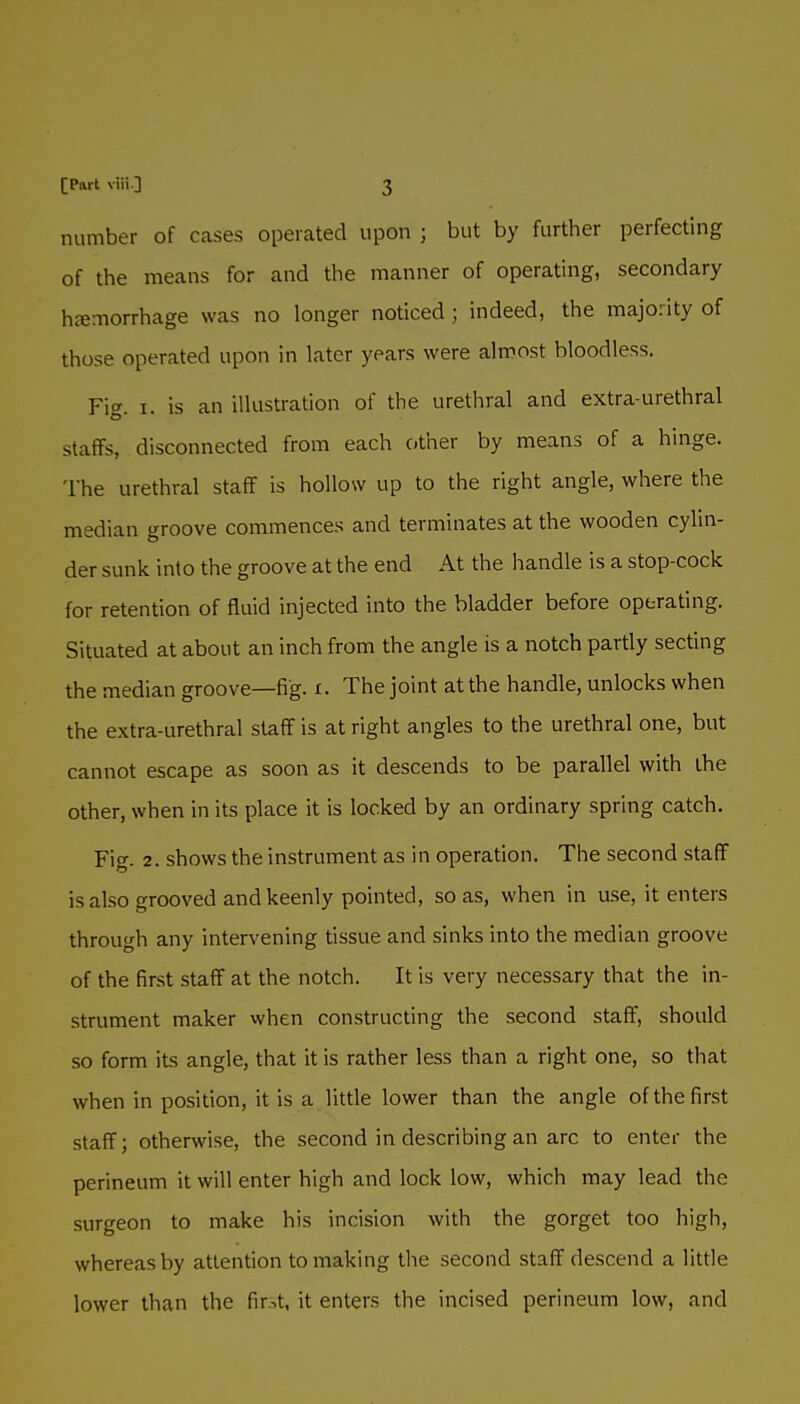 number of cases operated upon ; but by further perfecting of the means for and the manner of operating, secondary hcemorrhage was no longer noticed; indeed, the majority of those operated upon in later years were almost bloodless. YW. I. is an illustration of the urethral and extra-urethral staffs, disconnected from each other by means of a hinge. The urethral staff is hollow up to the right angle, where the median groove commences and terminates at the wooden cylin- der sunk into the groove at the end At the handle is a stop-cock for retention of fluid injected into the bladder before operating. Situated at about an inch from the angle is a notch partly secting the median groove—fig. i. The joint at the handle, unlocks when the extra-urethral staff is at right angles to the urethral one, but cannot escape as soon as it descends to be parallel with the other, when in its place it is locked by an ordinary spring catch. Fig. 2. shows the instrument as in operation. The second staff is also grooved and keenly pointed, so as, when in use, it enters through any intervening tissue and sinks into the median groove of the first staff at the notch. It is very necessary that the in- strument maker when constructing the second staff, should so form its angle, that it is rather less than a right one, so that when in position, it is a little lower than the angle of the first staff; otherwise, the second in describing an arc to enter the perineum it will enter high and lock low, which may lead the surgeon to make his incision with the gorget too high, whereas by attention to making the second staff descend a little lower than the fir.>t, it enters the incised perineum low, and