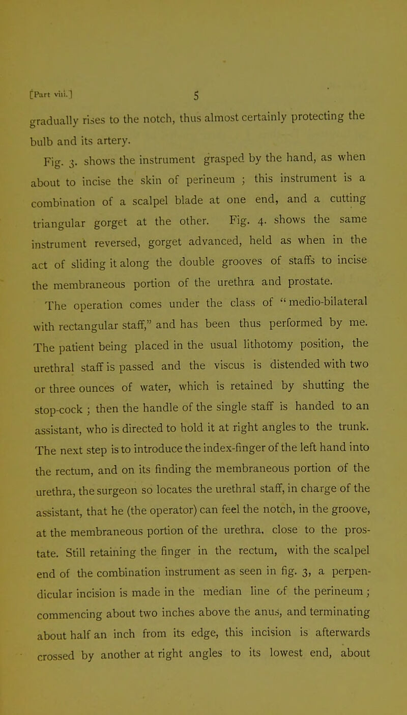 gradually rises to the notch, thus almost certainly protecting the bulb and its artery. Fig. 3. shows the instrument grasped by the hand, as when about to incise the skin of perineum ; this instrument is a combination of a scalpel blade at one end, and a cutting triangular gorget at the other. Fig. 4. shows the same instrument reversed, gorget advanced, held as when in the act of sliding it along the double grooves of staffs to incise the membraneous portion of the urethra and prostate. The operation comes under the class of  medio-bilateral with rectangular staff, and has been thus performed by me. The patient being placed in the usual lithotomy position, the urethral staff is passed and the viscus is distended with two or three ounces of water, which is retained by shutting the stop-cock ; then the handle of the single staff is handed to an assistant, who is directed to hold it at right angles to the trunk. The next step is to introduce the index-finger of the left hand into the rectum, and on its finding the membraneous portion of the urethra, the surgeon so locates the urethral staff, in charge of the assistant, that he (the operator) can feel the notch, in the groove, at the membraneous portion of the urethra, close to the pros- tate. Still retaining the finger in the rectum, with the scalpel end of the combination instrument as seen in fig. 3, a perpen- dicular incision is made in the median line of the perineum ; commencing about two inches above the anus, and terminating about half an inch from its edge, this incision is afterwards crossed by another at right angles to its lowest end, about
