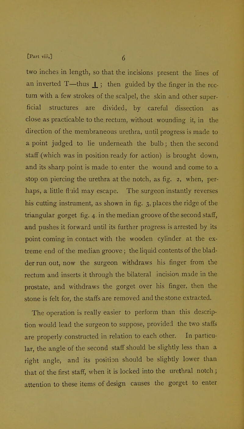 two inches in length, so that the incisions present the lines of an inverted T—thus X 5 then guided by the finger in the rec- tum with a few strokes of the scalpel, the skin and other super- ficial structures are divided, by careful dissection as close as practicable to the rectum, without wounding it, in the direction of the membraneous urethra, until progress is made to a point judged to lie underneath the bulb; then the second staff (which was in position ready for action) is brought down, and its sharp point is made to enter the wound and come to a stop on piercing the urethra at the notch, as fig. 2, when, per- haps, a little fl jid may escape. The surgeon instantly reverses his cutting instrument, as shown in fig. 3, places the ridge of the triangular gorget fig. 4. in the median groove of the second staff, and pushes it forward until its further progress is arrested by its point coming in contact with the wooden cylinder at the ex- treme end of the median groove; the liquid contents of the blad- der run out, now the surgeon withdraws his finger from the rectum and inserts it through the bilateral incision made in the prostate, and withdraws the gorget over his finger, then the stone is felt for, the staffs are removed and the stone extracted. The operation is really easier to perform than this descrip- tion would lead the surgeon to suppose, provided the two staffs are properly constructed in relation to each other. In particu- lar, the angle of the second staff should be slightly less than a right angle, and its position should be slightly lower than that of the first staff, when it is locked into the urethral notch j attention to these items of design causes the gorget to enter