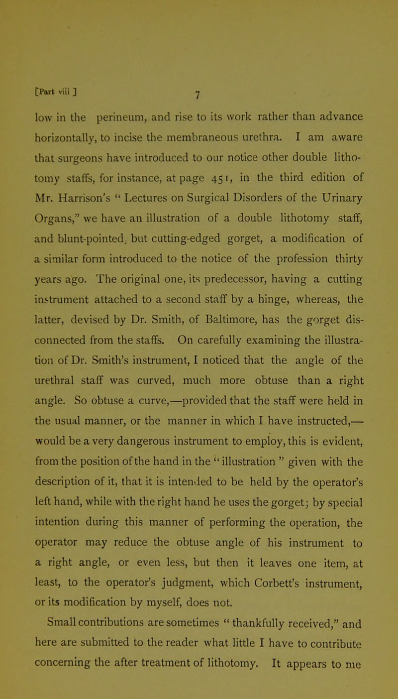 low in the perineum, and rise to its work rather than advance horizontally, to incise the membraneous urethra. I am aware that surgeons have introduced to our notice other double litho- tomy staffs, for instance, at page 45 r, in the third edition of Mr. Harrison's  Lectures on Surgical Disorders of the Urinary Organs, we have an illustration of a double lithotomy staff, and blunt-pointed, but cutting-edged gorget, a modification of a similar form introduced to the notice of the profession thirty years ago. The original one, its predecessor, having a cutting instrument attached to a second staff by a hinge, whereas, the latter, devised by Dr. Smith, of Baltimore, has the gorget dis- connected from the staffs. On carefully examining the illustra- tion of Dr. Smith's instrument, I noticed that the angle of the urethral staff was curved, much more obtuse than a right angle. So obtuse a curve,—provided that the staff were held in the usual manner, or the manner in which I have instructed,— would be a very dangerous instrument to employ, this is evident, from the position of the hand in the  illustration  given with the description of it, that it is intended to be held by the operator's left hand, while with the right hand he uses the gorget; by special intention during this manner of performing the operation, the operator may reduce the obtuse angle of his instrument to a right angle, or even less, but then it leaves one item, at least, to the operator's judgment, which Corbett's instrument, or its modification by myself, does not. Small contributions are sometimes  thankfully received, and here are submitted to the reader what little I have to contribute concerning the after treatment of lithotomy. It appears to me