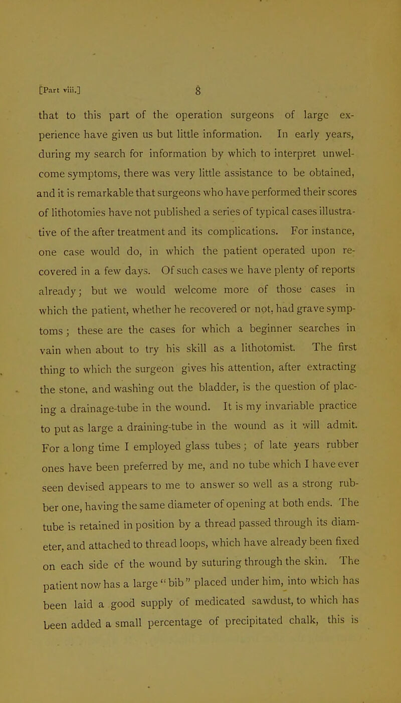 that to this part of the operation surgeons of large ex- perience have given us but little information. In early years, during my search for information by which to interpret unwel- come symptoms, there was very little assistance to be obtained, and it is remarkable that surgeons who have performed their scores of lithotomies have not published a series of typical cases illustra- tive of the after treatment and its complications. For instance, one case would do, in which the patient operated upon re- covered in a few days. Of such cases we have plenty of reports already; but we would welcome more of those cases in which the patient, whether he recovered or not, had grave symp- toms ; these are the cases for which a beginner searches in vain when about to try his skill as a lithotomist. The first thing to which the surgeon gives his attention, after extracting the stone, and washing out the bladder, is the question of plac- ing a drainage-tube in the wound. It is my invariable practice to put as large a draining-tube in the wound as it will admit. For a long time I employed glass tubes; of late years rubber ones have been preferred by me, and no tube which I have ever seen devised appears to me to answer so well as a strong rub- ber one, having the same diameter of opening at both ends. The tube is retained in position by a thread passed through its diam- eter, and attached to thread loops, which have already been fixed on each side of the wound by suturing through the skin. The patient now has a large bib placed under him, into which has been laid a good supply of medicated sawdust, to which has been added a small percentage of precipitated chalk, this is