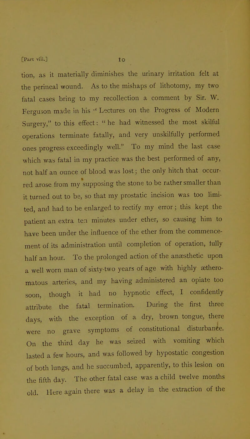tion, as it materially diminishes the urinary irritation felt at the perineal wound. As to the mishaps of lithotomy, my two fatal cases bring to my recollection a comment by Sir. W. Ferguson made in his •' Lectures on the Progress of Modern Surgery, to this effect:  he had witnessed the most skilful operations terminate fatally, and very unskilfully performed ones progress exceedingly well. To my mind the last case which was fatal in my practice was the best performed of any, not half an ounce of blood was lost; the only hitch that occur- red arose from my'supposing the stone to be rather smaller than it turned out to be, so that my prostatic incision was too limi- ted, and had to be enlarged to rectify my error ; this kept the patient an extra ten minutes under ether, so causing him to have been under the influence of the ether from the commence- ment of its administration until completion of operation, lully half an hour. To the prolonged action of the anesthetic upon a well worn man of sixty-two years of age with highly sethero- matous arteries, and my having administered an opiate too soon, though it had no hypnotic effect, I confidently attribute the fatal termination. During the first three days, with the exception of a dry, brown tongue, there were no grave symptoms of constitutional disturbance. On the third day he was seized with vomiting which lasted a few hours, and was followed by hypostatic congestion of both lungs, and he succumbed, apparently, to this lesion on the fifth day. The other fatal case was a child twelve months old. Here again there was a delay in the extraction of the