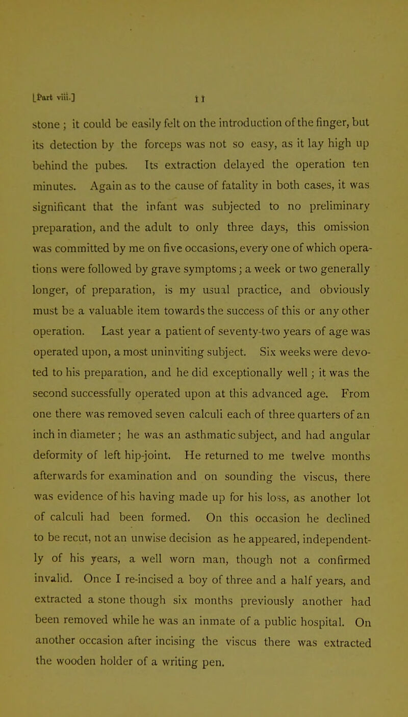 Stone ; it could be easily felt on the introduction of the finger, but its detection by the forceps was not so easy, as it lay high up behind the pubes. Its extraction delayed the operation ten minutes. Again as to the cause of fatality in both cases, it was significant that the infant was subjected to no preliminary preparation, and the adult to only three days, this omission was committed by me on five occasions, every one of which opera- tions were followed by grave symptoms; a week or two generally longer, of preparation, is my usual practice, and obviously must be a valuable item towards the success of this or any other operation. Last year a patient of seventy-two years of age was operated upon, a most uninviting subject. Six weeks were devo- ted to his preparation, and he did exceptionally well; it was the second successfully operated upon at this advanced age. From one there was removed seven calculi each of three quarters of an inch in diameter; he was an asthmatic subject, and had angular deformity of left hip-joint. He returned to me twelve months afterwards for examination and on sounding the viscus, there was evidence of his having made up for his loss, as another lot of calculi had been formed. On this occasion he declined to be recut, not an unwise decision as he appeared, independent- ly of his years, a well worn man, though not a confirmed invalid. Once I re-incised a boy of three and a half years, and extracted a stone though six months previously another had been removed while he was an inmate of a public hospital. On another occasion after incising the viscus there was extracted the wooden holder of a writing pen.