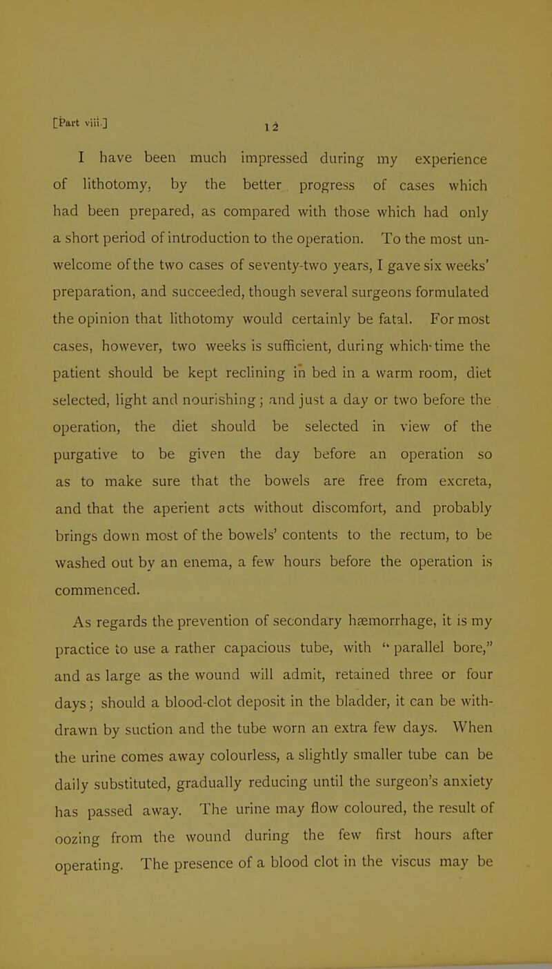 I have been much impressed duruig my experience of hthotomy, by the better progress of cases which had been prepared, as compared with those which had only a short period of introduction to the operation. To the most un- welcome of the two cases of seventy-two years, I gave six weeks' preparation, and succeeded, though several surgeons formulated the opinion that lithotomy would certainly be fatal. For most cases, however, two weeks is sufficient, during which-time the patient should be kept reclining in bed in a warm room, diet selected, light and nourishing; and just a day or two before the operation, the diet should be selected in view of the purgative to be given the day before an operation so as to make sure that the bowels are free from excreta, and that the aperient acts without discomfort, and probably brings down most of the bowels' contents to the rectum, to be washed out by an enema, a few hours before the operation is commenced. As regards the prevention of secondary haemorrhage, it is my practice to use a rather capacious tube, with '' parallel bore, and as large as the wound will admit, retained three or four days; should a blood-clot deposit in the bladder, it can be with- drawn by suction and the tube worn an extra few days. When the urine comes away colourless, a slightly smaller tube can be daily substituted, gradually reducing until the surgeon's anxiety has passed away. The urine may flow coloured, the result of oozing from the wound during the few first hours after operating. The presence of a blood clot in the viscus may be
