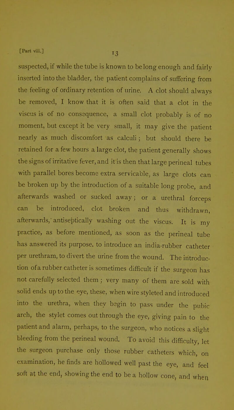 suspected, if while the tube is known to belong enough and fairly inserted into the bladder, the patient complains of suffering from the feeling of ordinary retention of urine. A clot should always be removed, I know that it is often said that a clot in the viscus is of no consequence, a small clot probably is of no moment, but except it be very small, it may give the patient nearly as much discomfort as calculi; but should there be retained for a few hours a large clot, the patient generally shows the signs of irritative fever, and it is then that large perineal tubes with parallel bores become extra servicable, as large clots can be broken up by the introduction of a suitable long probe, and afterwards washed or sucked away; or a urethral forceps can be introduced, clot broken and thus withdrawn, afterwards,' antiseptically washing out the viscus. It is my practice, as before mentioned, as soon as the perineal tube has answered its purpose, to introduce an india-rubber catheter per urethram, to divert the urine from the wound. The introduc- tion ofarubber catheter is sometimes difficult if the surgeon has not carefully selected them ; very many of them are sold with solid ends up to the eye, these, when wire styleted and introduced into the urethra, when they begin to pass under the pubic arch, the stylet comes out through the eye, giving pain to the patient and alarm, perhaps, to the surgeon, who notices a slight bleeding from the perineal wound. To avoid this difficulty, let the surgeon purchase only those rubber catheters which, on examination, he finds are hollowed well past the eye, and feel soft at the end, showing the end to be a hollow cone, and when