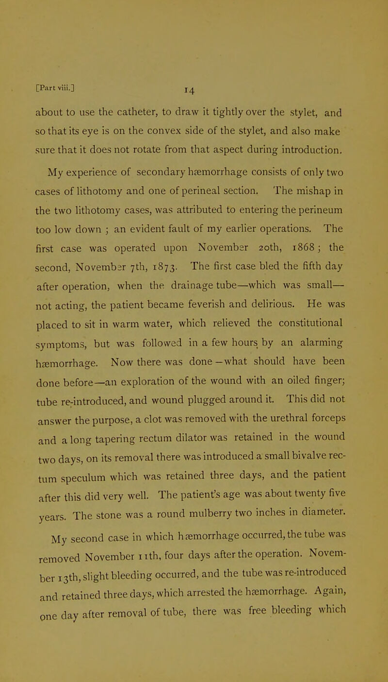 about to use the catheter, to draw it tightly over the stylet, and so that its eye is on the convex side of the stylet, and also make sure that it does not rotate from that aspect during introduction. My experience of secondary haemorrhage consists of only two cases of lithotomy and one of perineal section. The mishap in the two lithotomy cases, was attributed to entering the perineum too low down ; an evident fault of my earlier operations. The first case was operated upon November 20th, 1868; the second, Novembsr 7th, 1873. The first case bled the fifth day after operation, when the drainage tube—which was small— not acting, the patient became feverish and delirious. He was placed to sit in warm water, which relieved the constitutional symptoms, but was followed in a few hours by an alarming htcmorrhage. Now there was done —what should have been done before—an exploration of the wound with an oiled finger; tube reintroduced, and wound plugged around it. This did not answer the purpose, a clot was removed with the urethral forceps and along tapering rectum dilator was retained in the wound two days, on its removal there was introduced a small bivalve rec- tum speculum which was retained three days, and the patient after this did very well. The patient'js age was about twenty five years. The stone was a round mulberry two inches in diameter. My second case in which hfemorrhage occurred, the tube was removed November i ith, four days after the operation. Novem- ber 13th, slight bleeding occuired, and the tube was re-introduced and retained three days, which arrested the hfemorrhage. Again, one day after removal of tube, there was free bleeding which