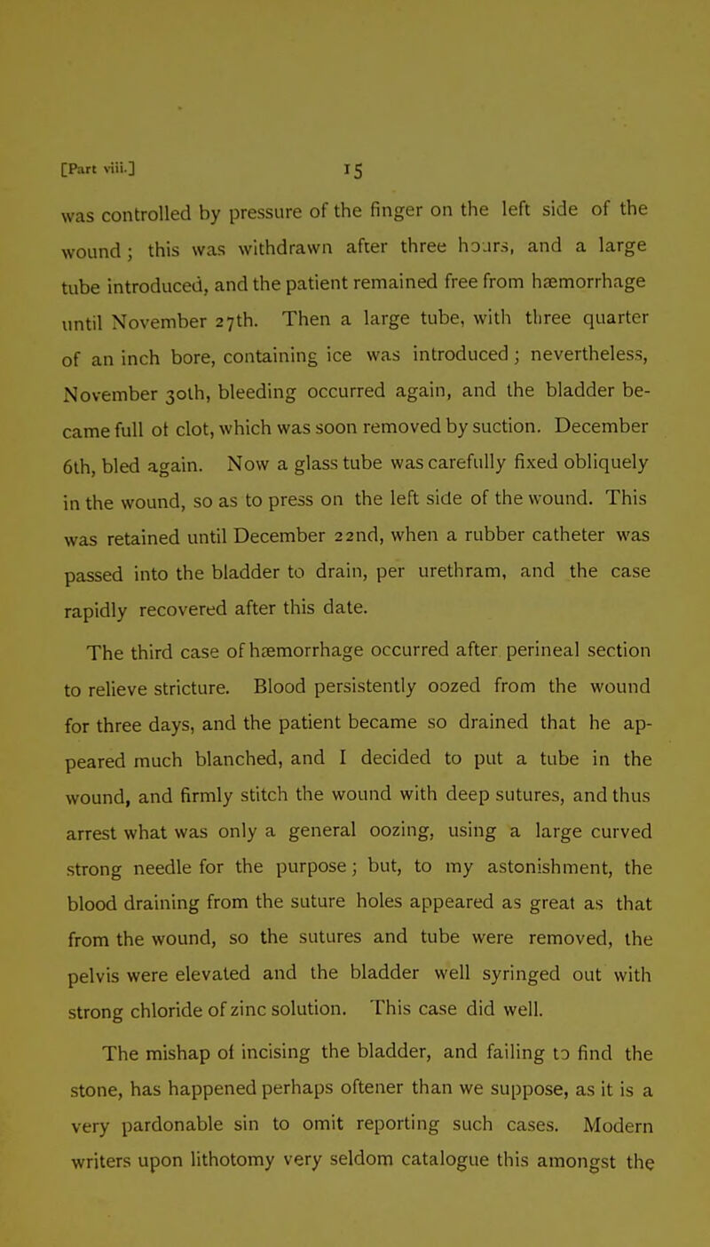 was controlled by pressure of the finger on the left side of the wound ; this was withdrawn after three hours, and a large tube introduced, and the patient remained free from haemorrhage until November 27th. Then a large tube, with tliree quarter of an inch bore, containing ice was introduced ; nevertheless, November 3olh, bleeding occurred again, and the bladder be- came full ot clot, which was soon removed by suction. December 6lh, bled again. Now a glass tube was carefully fixed obliquely in the wound, so as to press on the left side of the wound. This was retained until December 22nd, when a rubber catheter was passed into the bladder to drain, per urethram, and the case rapidly recovered after this date. The third case of haemorrhage occurred after perineal section to relieve stricture. Blood persistently oozed from the wound for three days, and the patient became so drained that he ap- peared much blanched, and I decided to put a tube in the wound, and firmly stitch the wound with deep sutures, and thus arrest what was only a general oozing, using a large curved strong needle for the purpose; but, to my astonishment, the blood draining from the suture holes appeared as great as that from the wound, so the sutures and tube were removed, the pelvis were elevated and the bladder well syringed out with strong chloride of zinc solution. This case did well. The mishap ot incising the bladder, and failing to find the stone, has happened perhaps oftener than we suppose, as it is a very pardonable sin to omit reporting such cases. Modern writers upon lithotomy very seldom catalogue this amongst the