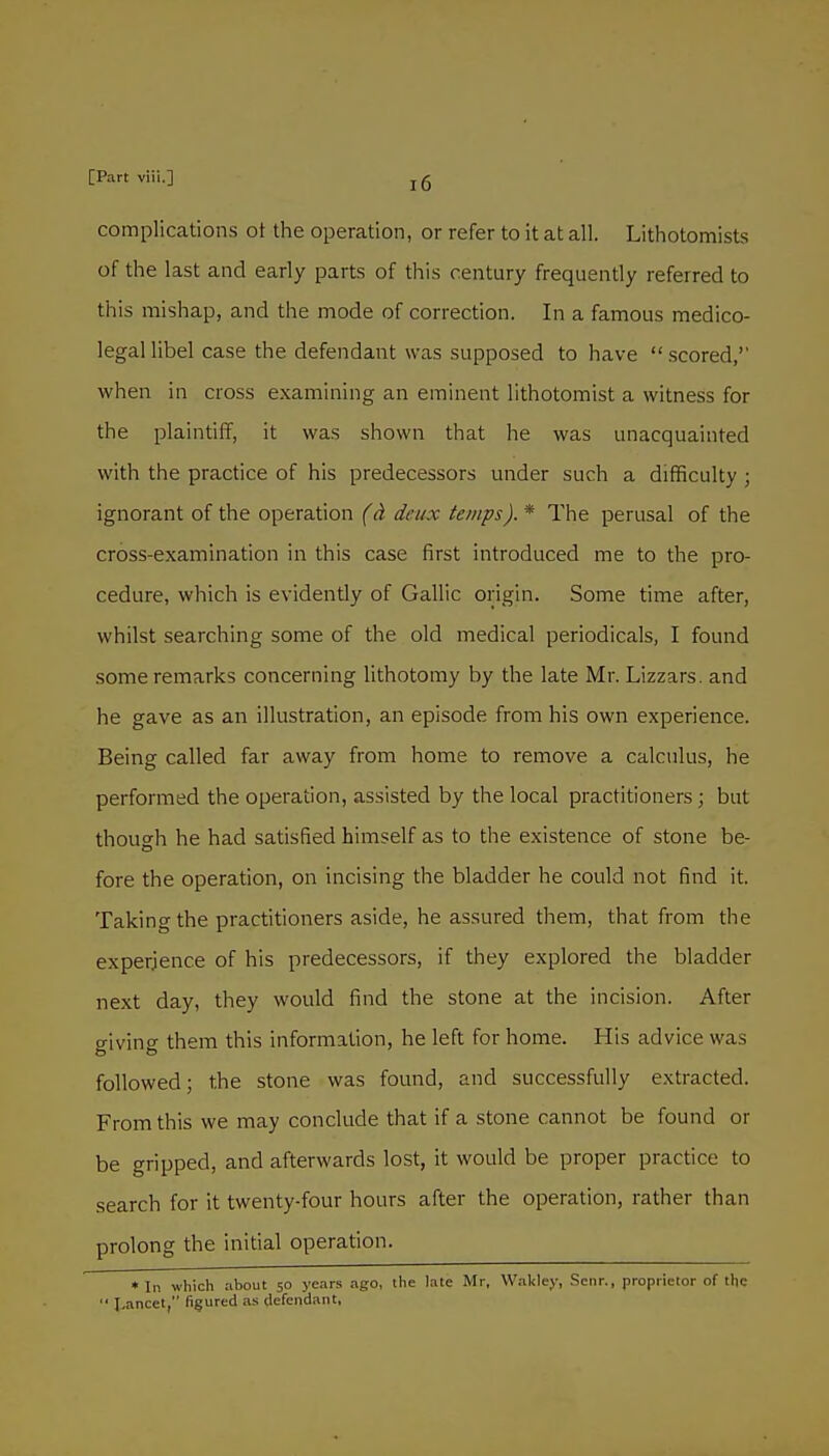 complications ot the operation, or refer to it at all. Lithotomists of the last and early parts of this century frequently referred to this mishap, and the mode of correction. In a famous medico- legal libel case the defendant was supposed to have scored,' when in cross examining an eminent lithotomist a witness for the plaintiff, it was shown that he was unacquainted with the practice of his predecessors under such a difficulty ; ignorant of the operation (ci deux temps). * The perusal of the cross-examination in this case first introduced me to the pro- cedure, which is evidently of Gallic origin. Some time after, whilst searching some of the old medical periodicals, I found some remarks concerning lithotomy by the late Mr. Lizzars. and he gave as an illustration, an episode from his own experience. Being called far away from home to remove a calciilus, he performed the operation, assisted by the local practitioners ; but though he had satisfied himself as to the existence of stone be- fore the operation, on incising the bladder he could not find it. Taking the practitioners aside, he assured them, that from the experience of his predecessors, if they explored the bladder next day, they would find the stone at the incision. After giving them this information, he left for home. His advice was followed; the stone was found, and successfully extracted. From this we may conclude that if a stone cannot be found or be gripped, and afterwards lost, it would be proper practice to search for it twenty-four hours after the operation, rather than prolong the initial operation. • In which about 50 years ago, the late Mr, VVakley, Scnr., proprietor of the  I^ancet, figured as defendant.